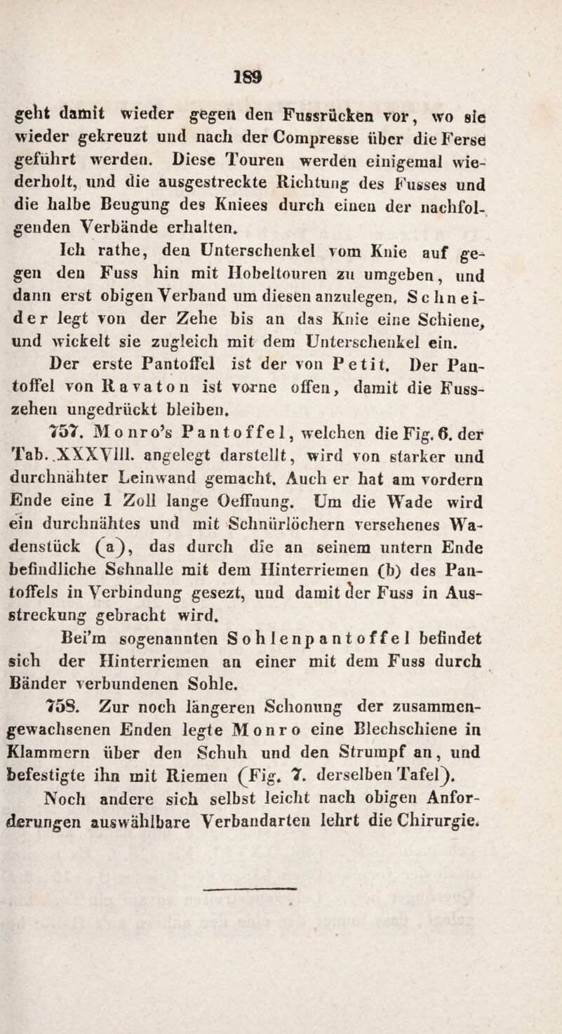 geht damit wieder gegen den Fussrücken vor, wo sie wieder gekreuzt und nach der Compresse über die Ferse geführt werden. Diese Touren werden einigemal wie¬ derholt, und die ausgestreckte Richtung des Fusses und die halbe Beugung des Kniees durch einen der nachfol¬ genden Verbände erhalten* Ich rathe, den Unterschenkel vom Knie auf ge¬ gen den Fuss hin mit Hobeltouren zu umgeben, und dann erst obigen Verband um diesen anzulegen, Schnei¬ der legt von der Zehe bis an das Knie eine Schiene, und wickelt sie zugleich mit dem Unterschenkel ein. Der erste Pantoffel ist der von Petit. Der Pan¬ toffel von Ravaton ist vorne offen, damit die Fuss- zehen ungedrückt bleiben. 757. Monro’s Pantoffel, welchen die Fig. 6. der Tab..XXXVM. angelegt darstelit, wird von starker und durchnähter Leinwand gemacht. Auch er hat am vordem Ende eine 1 Zoll lange Oeffnung. Um die Wade wird ein durchnähtes und mit Schnüriöchern versehenes Wa¬ denstück (^a), das durch die an seinem untern Ende befindliche Schnalle mit dem Hinterriemen (b) des Pan¬ toffels in Verbindung gesezt, und damit cler Fuss in Aus- streckung gebracht wird. Befm sogenannten Sohlenpantoffel befindet sich der Hinterriemen an einer mit dem Fuss durch Bänder verbundenen Sohle. 75S. Zur noch längeren Schonung der zusammen¬ gewachsenen Enden legte Monro eine Blechschiene in Klammern über den Schuh und den Strumpf an, und befestigte ihn mit Riemen (JFäg. 7. derselben Tafel). Noch andere sich selbst leicht nach obigen Anfor¬ derungen aus wählbare Verbandarten lehrt die Chirurgie*