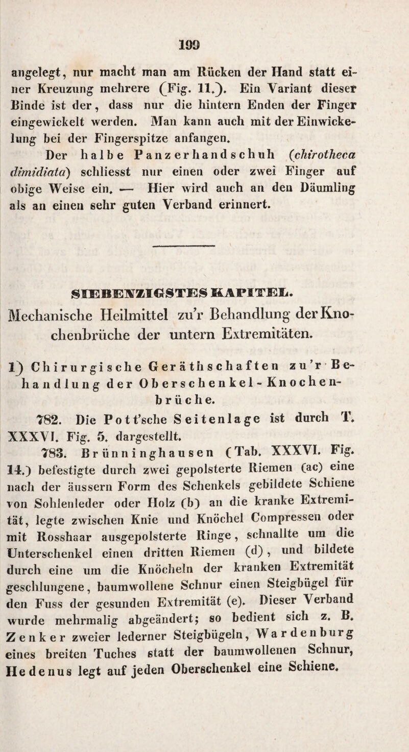 1Ö9 angelegt, nur macht man am Rücken der Hand statt ei¬ ner Kreuzung mehrere Qfig. 11*). Ein Variant dieser Binde ist der, dass nur die hintern Enden der Finger eingevvickelt werden. Man kann auch mit der Einwicke¬ lung bei der Fingerspitze anfangen. Der halbe Panzerhandschuh (chirotheca dimidiatd) schliesst nur einen oder zwei Finger auf obige Weise ein. -— Hier wird auch an den Däumling als an einen sehr guten Verband erinnert. SIEBESTMCtSTES KAPITEL. Mechanische Heilmittel zuV Behandlung der Kno¬ chenbrüche der untern Extremitäten. I) Chirurgische Gerät h sc haften zu’rBe- handiung der Oberschenkel -Knoche n- b r ü c h e. 782. Die Pott’sche Seitenlage ist durch T. XXXVI. Fig. 5. dargestellt. 783. Brünninghausen (Tab. XXXVI. Fig. 14.) befestigte durch zwei gepolsterte Riemen (ac) eine nach der äussern Form des Schenkels gebildete Schiene von Sohlenleder oder Holz (b) an die kranke Extremi¬ tät, legte zwischen Knie und Knöchel Compressen oder mit Rosshaar ausgepolsterte Ringe, schnallte um die Unterschenkel einen dritten Riemen (d) , und bildete durch eine um die Knöcheln der kranken Extremität geschlungene, baumwollene Schnur einen Steigbügel für den Fuss der gesunden Extremität (e). Dieser Verband wurde mehrmalig abgeändert; so bedient sich z. B. Zenker zweier lederner Steigbügeln, Wardenburg eines breiten Tuches statt der baumwollenen Schnur, Hedenus legt auf jeden Oberschenkel eine Schiene.