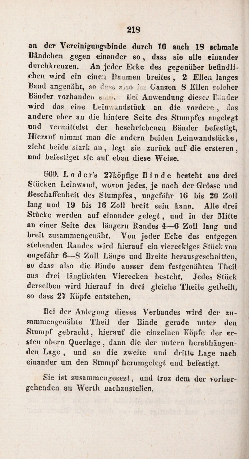 an der Vereinigungsbinde durch 16 auch 18 schmale Bändchen gegen einander so, dass sie alle einander durchkreuzen. An jeder Ecke des gegenüber befindlL chen wird ein einen Baumen breites , 2 Ellen langes Band angenäht, so dass also im (Ganzen 8 Ellen solcher Bänder vorhanden s ,its. Bei Anwendung diesem Bänder wird das eine Leinwandstück an die vordere , das andere aber an die hintere Seite des Stumpfes angelegt und vermittelst der beschriebenen Bänder befestigt, Hierauf nimmt man die andern beiden Leinwandstücke, zieht beide stark an , legt sie zurück auf die ersteren, und befestiget sie auf eben diese Weise. 860. L o d e r’s 27köpfige Binde besteht aus drei Stücken Leinwand, wovon jedes, je nach der Grösse und Beschaffenheit des Stumpfes, ungefähr 16 bis 20 Zoll lang und 19 bis 16 Zoll breit sein kann. Alle drei Stücke werden auf einander gelegt, und in der Mitte an einer Seite des längern Randes 4—6 Zoll lang und breit zusammengenäht. Von jeder Ecke des entgegen stehenden Randes wird hierauf ein viereckiges Stück von ungefähr 6—8 Zoll Länge und Breite herausgeschnitten, so dass also die Binde ausser dem festgenähten Theil aus drei länglichteil Vierecken besteht. Jedes Stück derselben wird hierauf in drei gleiche Theile getheilt, so dass 27 Köpfe entstehen. Bei der Anlegung dieses Verbandes wird der zu¬ sammengenähte Theil der Binde gerade unter den Stumpf gebracht, hierauf die einzelnen Köpfe der er¬ sten obern Querlage, dann die der untern herabhängen¬ den Lage , und so die zweite und dritte Lage nach einander um den Stumpf herumgelegt und befestigt. Sie ist zusammengesezt, und troz dem der vorher¬ gehenden an Werth naehzustellem