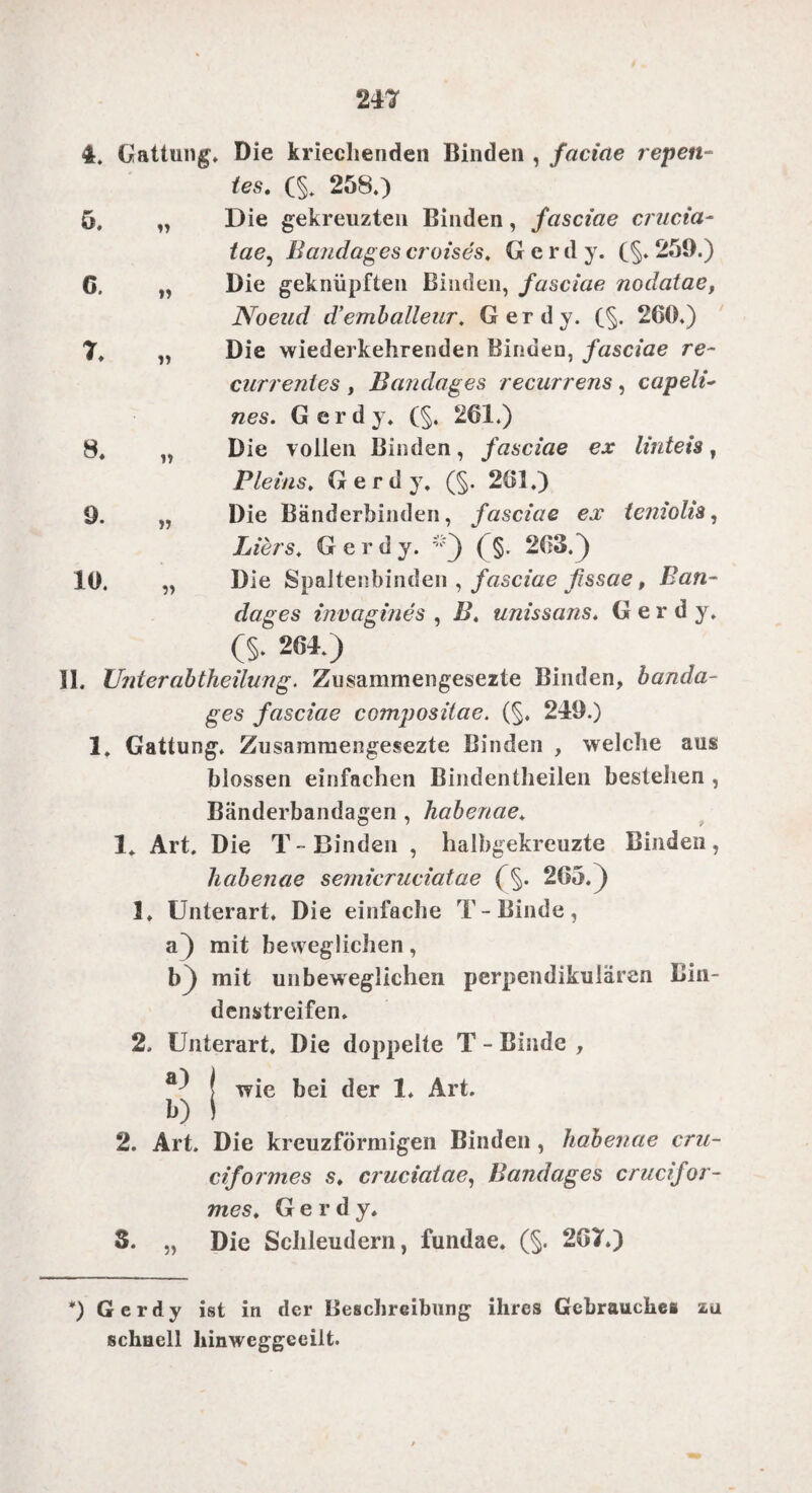 4. Gattung. Die kriechenden Binden , faciae repen¬ ies, (§. 258.) Die gekreuzten Binden, fasciae crucia- tae, Bandages croises. Gerd y. f§. 259.) Die geknüpften Binden, fasciae nodatae, Noend d’emballeur. Gerdy. (§. 260.) Die wiederkehrenden Binden, fasciae re~ currentes , Bandages recurrens, capeli~ nes. Gerdy. (§. 261.) Die vollen Binden, fasciae ex linteis, Fleins. Gerdy. (§. 261.) Die Bänderbinden, fasciae ex teniolis, Liers, Gerdy. ;;'') ( §. 263.} Die Spaltenbinden , fasciae ßssae, Ban¬ dages invag ine s , />’. unissans. Gerdy. CS* 264.) II. Unter ab theilung. Zusammengesezte Binden, banda¬ ges fasciae compositae. (§. 249.) 1. Gattung. Zusammengesezte Binden , welche aus blossen einfachen Bindentheilen bestehen , Bänderbandagen , habenae. 1. Art, Die T-Binden , halbgekreuzte Binden, habenae semicruciatae 265.) 1. Unterart, Die einfache T-Binde, a) mit beweglichen, b) mit unbeweglichen perpendikulären Bin¬ denstreifen. 2, Unterart. Die doppelte T - Binde , j wie bei der 1, Art. io I 2. Art. Die kreuzförmigen Binden , habenae cru- ciformes s, cruciatae, Bandages crucifar¬ mes, Gerdy, S. „ Die Schleudern, fundae. (§. 267.) *) Gerdy ist in der Beschreibung ihres Gebrauches za schnell hinweggeeilt. 5. C. 7. 8. 9. 10.