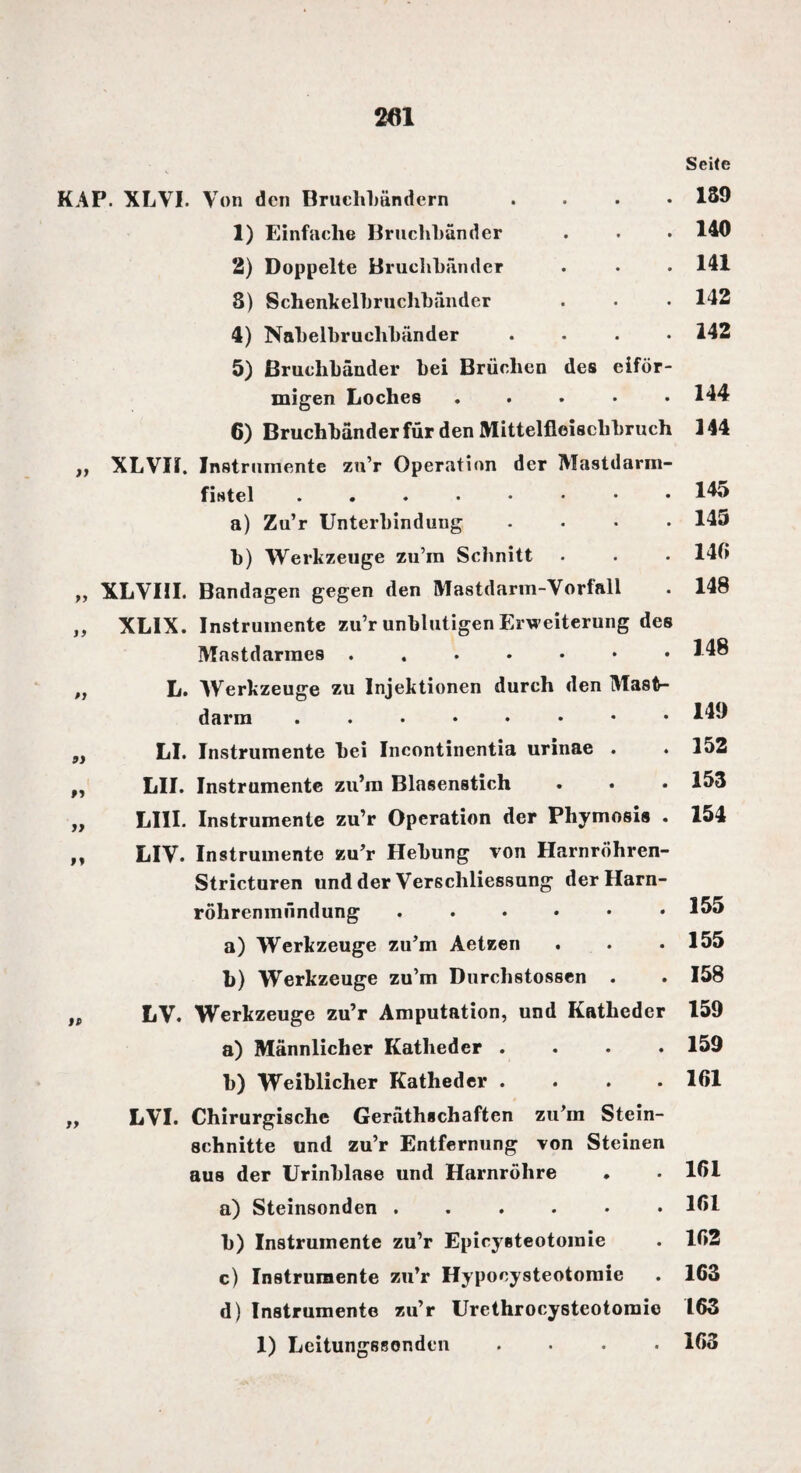 Seife on den Bruchbändern . 139 1) Einfache Bruchbänder . 140 2) Doppelte Bruchbänder . 141 3) Schenkelbruchbänder . 142 4) Nabelbruchbänder . 142 5) Bruchbänder bei Brüchen des eiför- »i Oi M I» migen Loches ..... 6) Bruchbänder für den Mittelfleischbruch ,, XLVII. Instrumente zu’r Operation der Mastdarm¬ fistel ....♦••• a) Zu’r Unterbindung .... b) Werkzeuge zu’ra Schnitt XLVIII. Bandagen gegen den Mastdarm-Vorfall XLIX. Instrumente zu’r unblutigen Erweiterung des Mastdarraes. L. Werkzeuge zu Injektionen durch den Masth darm LI. Instrumente bei Incontinentia urinae . LII. Instrumente zu’m Blasenstich LIII. Instrumente zu’r Operation der Phymosis . LIV. Instrumente zu’r Hebung von Harnröhren- Stricturen und der Verschliessung derHarn- röhrenmnndung ...... a) Werkzeuge zu’m Aetzen b) Werkzeuge zu’m Durchstossen . LV. Werkzeuge zu’r Amputation, und Katheder a) Männlicher Katheder .... b) Weiblicher Katheder .... LVI. Chirurgische Gerätschaften zu’m Stein¬ schnitte und zu’r Entfernung von Steinen aus der Urinblase und Harnröhre a) Steinsonden ...... b) Instrumente zu’r Epicysteotomie c) Instrumente zu’r Hypooysteotomie d) Instrumente zu’r Urethrocysteotomie 1) Leitungssonden .... 144 144 145 145 14« 148 148 149 152 153 154 155 155 158 159 159 161 161 161 162 163 163 163