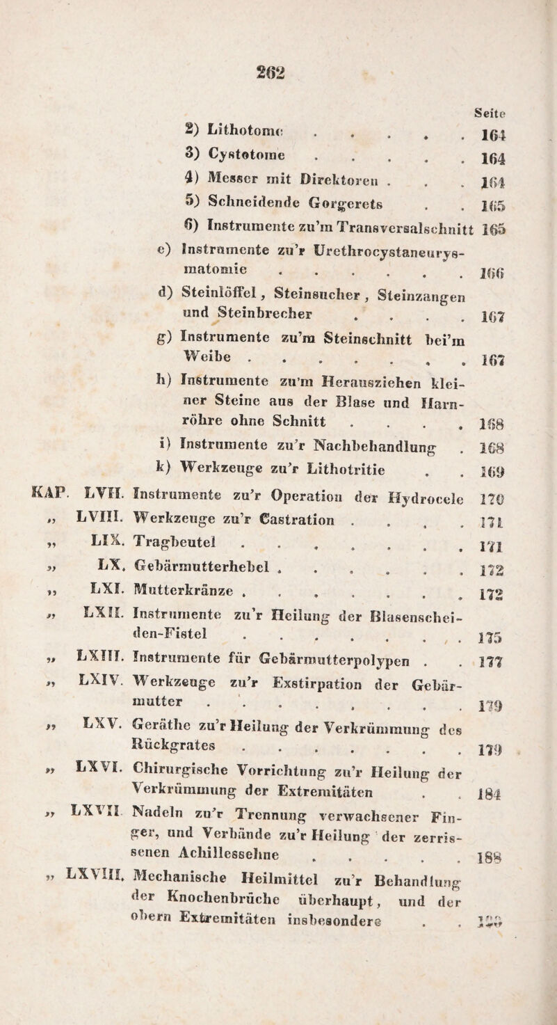 <0 d) ff) 2) Lithotome 3) CyRtotome 4) Messer mit Direktoren 5) Schneidende Gorgerets Seite . . 164 . 164 . 164 . 165 6) Instrumente zu’m Transversalschnitt 165 Instrumente zu’r Urethrocystaneurys- matomie. Steinloffel, Steinsucher , Steinzangen und Steinbrecher .... I(j7 Instrumente zu’ra Steineehnitt hei’m Wcibe.. h) Instrumente zu m Herausziehen klei¬ ner Steine aus der Blase und Harn¬ röhre ohne Schnitt . . . .168 i) Instrumente zu’r Nachbehandlung . 168 k) Werkzeuge zu’r Lithotritie . . l(;<) KAP. LVH. Instrumente zu’r Operation der Hydrocele 270 . m 11 yy 15 Iß ßJ fl LVIII. Werkzeuge zu’r Castration LIX. Tragbeutei ... LX. Gehärmutterhehel. bXl. Mutterkränze ...... LXIL Instrumente zu’r Heilung der Blasensehei- den-Fistel ...... LXIIT. Instrumente für Gebärmutterpolypen . LXIV. Werkzeuge zu’r Exstirpation der Gebär¬ mutter • * • • . LX\. Geräthe zu’r Heilung der Verkrümmung des Bückgrates. m 172 172 175 179 179 „ LXVI. Chirurgische Vorrichtung zu’r Heilung der Verkrümmung der Extremitäten . .184 *f LXVI! Nadeln zu’r Trennung verwachsener Fin- gei, und Verbände zu’r Heilung der zerris¬ senen Achillessehne .... ]88 ” LXVIII. Mechanische Heilmittel zu’r Behandlung der Knoehenbrüche überhaupt, und der obern Extremitäten insbesondere . . 15$