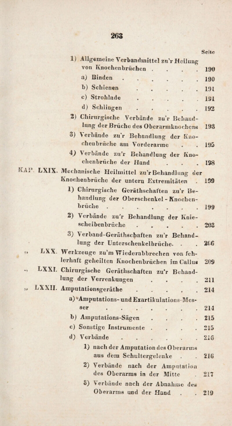 Seite 1) Allgemeine Verbandmittel zu’r Heilung von Knochenbrüchen .... 100 a) Binden ...... 100 b) Schienen . . . . .101 c) Strohlade.ioi d) Schliugen ..... 192 2) Chirurgische Verbände zur Behand¬ lung der Brüche des Oberarinknochcns 108 3) \erbände zu'r Behandlung der Kno- chenbrüche am Vorderarme . . 105 4J \ erbände zu’r Behandlung der Kno¬ chenbrüche der Hand . . .198 • 1X1X. Mechanische Heilmittel zu’r Behandlung der Knochenbrüche der untern Extremitäten . 109 1) Chirurgische Gerätschaften zu’r Be¬ handlung der Oberschenkel - Knochen¬ mühle . . 100 2) Verbände zu’r Behandlung der Knie¬ scheibenbrüche .202 8) \erhand-Geräthschaften zu’r Behand¬ lung der Untersehenkellmiche. • . 206 LXX. Merkzeuge zu’m Wiederabbrechen von feh¬ lerhalt geheilten Knochembrüchen im Callus 200 LXXI. Chirurgische Gerätschaften zu’r Behand¬ lung der Verrenkungen .... 211 LXXJI. Amputationsgeräthe a) Amputations- und Exartikulations ser. b) Amputations-Sägen c) Sonstige Instrumente d) Verbände Mes* 214 214 215 215 trV £ O 1) nach der Amputation des Oberarms aus dein Schultergeienke . . 216 2) Verbände nach der Amputation des Oberarms in der Mitte . 217 $) Verbände nach der Abnahme de» Oberarms und der Hand . .219