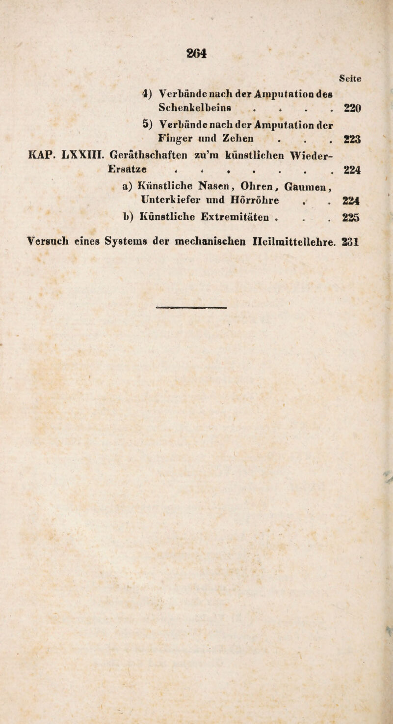 204 Seite 4) Verbände nach der Amputation des Schenkelbeins .... 220 5) Verbände nach der Amputation der Finger und Zehen . . . 223 KAP. LXXIII. Geräthschaften zu’m künstlichen Wieder- Ersatze . 224 a) Künstliche Nasen, Ohren, Gaumen, Unterkiefer und Hörrohre . . 224 b) Künstliche Extremitäten . . . 225 Versuch eines Systems der mechanischen Ileilmittellehre. 231