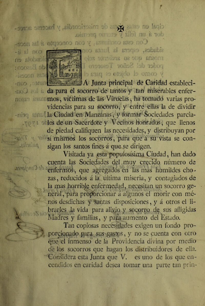 < A Junta principal de Caridad establecí- . da para el socorro de tantos y tan' miserables enfer- mos, víftimas de las Viruelas, ha tomado varias pro- videncias para su socorro, y entre ellas la de dividir í la Ciudad en Manzanas , y formar Sociedades parcia- ^ les de un Sacerdote y Vecinos honrados, que llenos de piedad califiquen las necesidades, y distribuyan por sí mismos los socorros, para qué á su* vista se con- sigan los santos fines á que se dirigen. Visitada ya esta populosísima Ciudad, han dado cuenta las Sociedades dd muy crecido número de 'enfermbá, que agregados én las más humildes cho- zas, reducidos á la última miseria, y contagiados de la mas horribje enfermedad, necesitan un socorro ge- ' neral,pafa propbrcionar á algunos el morir con mé- nos desdichas y “santas disposiciones, y á otros el li- , . brarles la vida para alivjQ y socorro de sus afligidas Madres y familias, y paca aumento del 'Estado. Tan copiosas necesidades exigen un fondo pro- porcionado para sus gastos, y no se cuenta con otro que el inmenso de la Providencia divina por medio de los socorros que hagan los distribuidores de ella. Considera esta Junta que V. es uno de los que en- cendidos en caridad desea tomar una parte tan prin-