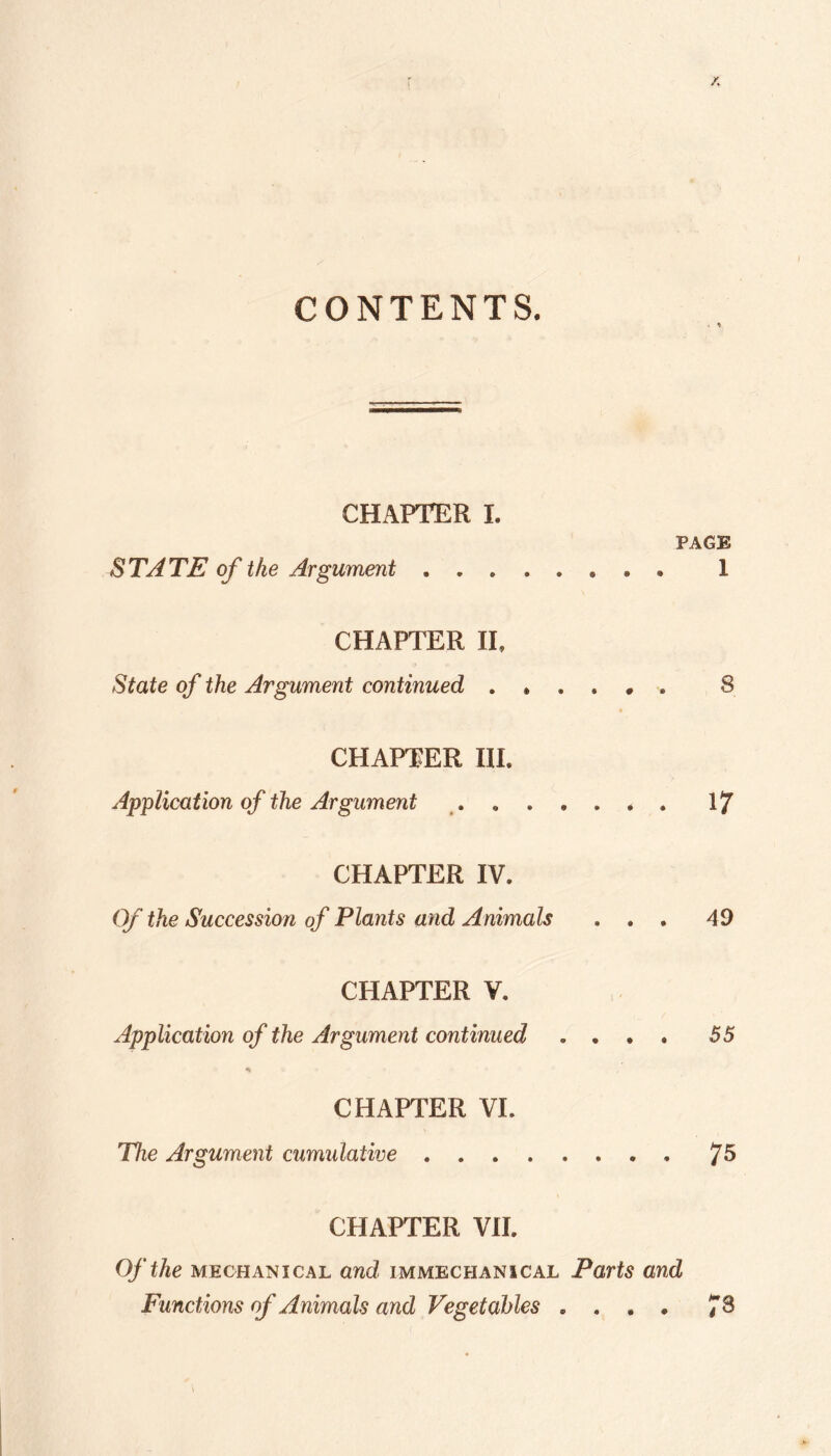 CONTENTS. . ^ CHAPTER 1. PAGE STATE of the Argument. 1 CHAPTER II, State of the Argument continued 8 CHAPTER III. Application of the Argument ^.17 CHAPTER IV. Of the Succession of Plants and Animals ... 49 CHAPTER V. Application of the Argument continued .... 55 CHAPTER VI. The Argument cumidative.7^ CHAPTER VII. Of the MECHANICAL and immechanical Parts and Functions of Animals and Vegetables .... 7^