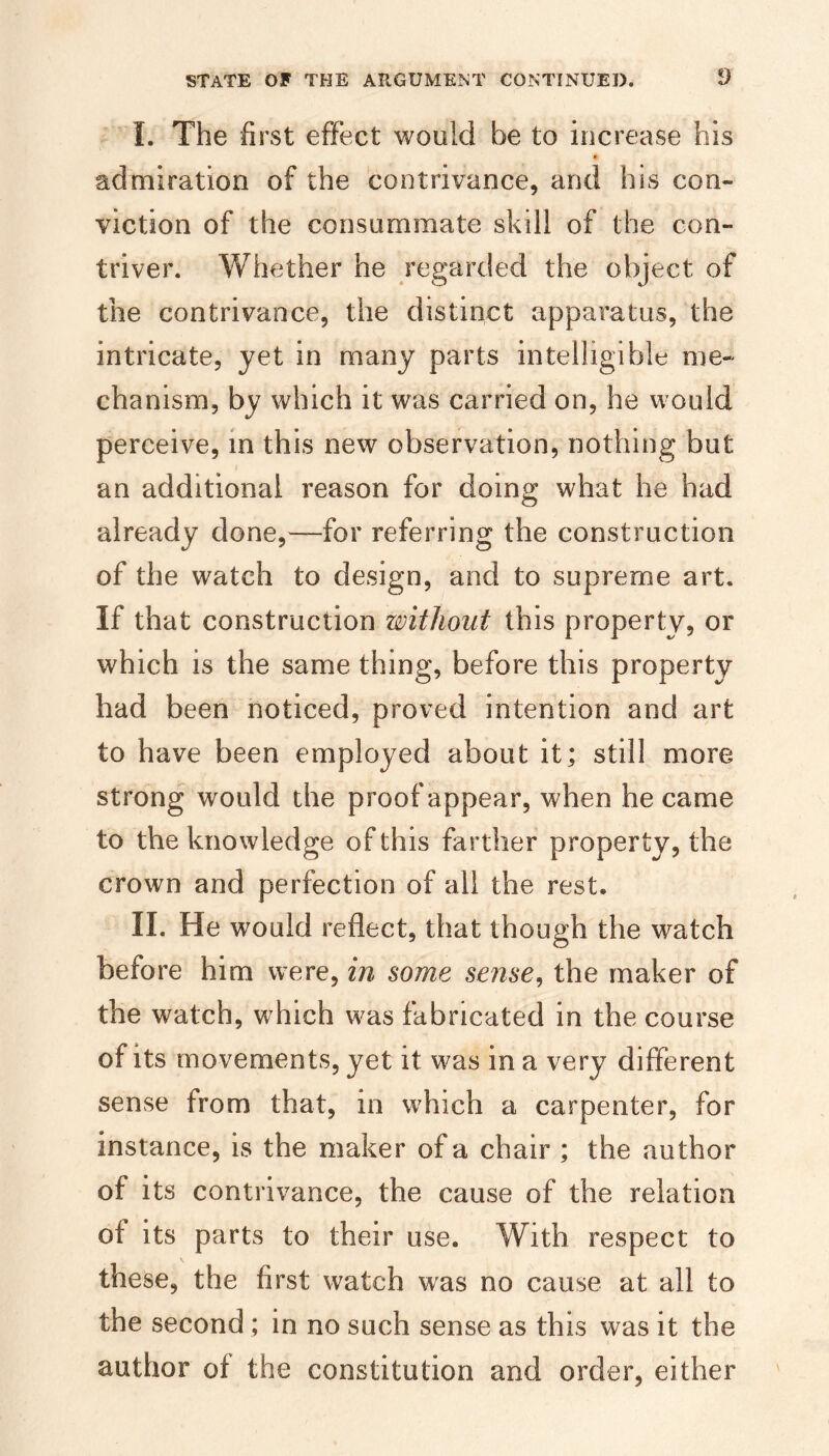 I. The fi rst effect would be to increase his admiration of the contrivance, and his con¬ viction of the consummate skill of the con¬ triver. Whether he regarded the object of the contrivance, the distinct apparatus, the intricate, yet in many parts intelligible me¬ chanism, by which it was carried on, he would perceive, in this new observation, nothing but an additional reason for doing what he had already done,—for referring the construction of the watch to design, and to supreme art. If that construction without this property, or which is the same thing, before this property had been noticed, proved intention and art to have been employed about it; still more strong would the proof appear, when he came to the knowledge of this farther property, the crown and perfection of all the rest. II. He would reflect, that though the watch before him were, in some sense^ the maker of the watch, which was fabricated in the course of its movements, yet it was in a very different sense from that, in which a carpenter, for instance, is the maker of a chair ; the author of its contrivance, the cause of the relation of its parts to their use. With respect to these, the first watch was no cause at all to the second; in no such sense as this was it the author of the constitution and order, either