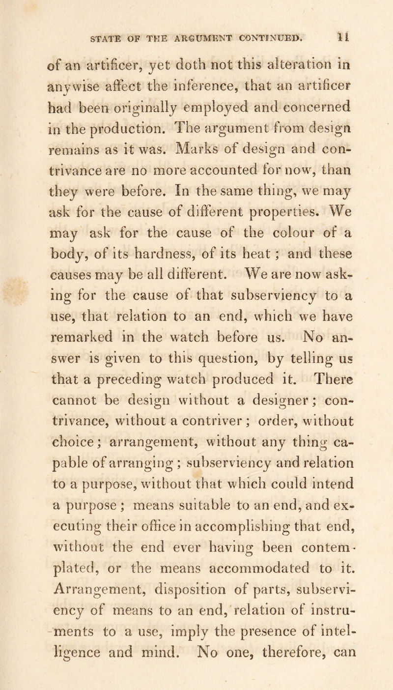 of an artificer, yet doth not this alteration in anywise affect the inference, that an artificer had been originally employed and concerned in the production. The argument from design remains as it was. Marks of design and con¬ trivance are no more accounted for now, than they were before. In the same thing, we may ask for the cause of different properties. We may ask for the cause of the colour of a body, of its hardness, of its heat; and these causes may be all different. We are now ask¬ ing for the cause of that subserviency to a use, that relation to an end, which we have remarked in the watch before us. No an¬ swer is given to this question, by telling us that a preceding watch produced it. There cannot be design without a designer; con¬ trivance, without a contriver ; order, without choice; arrangement, without any thing ca¬ pable of arranging ; subserviency and relation to a purpose, wdthout that which could intend a purpose ; means suitable to an end, and ex¬ ecuting their office in accomplishing that end, without the end ever having been contem- plated, or the means accommodated to it. Arrangement, disposition of parts, subservi¬ ency of means to an end, relation of instru- -ments to a use, imply the presence of intel¬ ligence and mind. No one, therefore, can