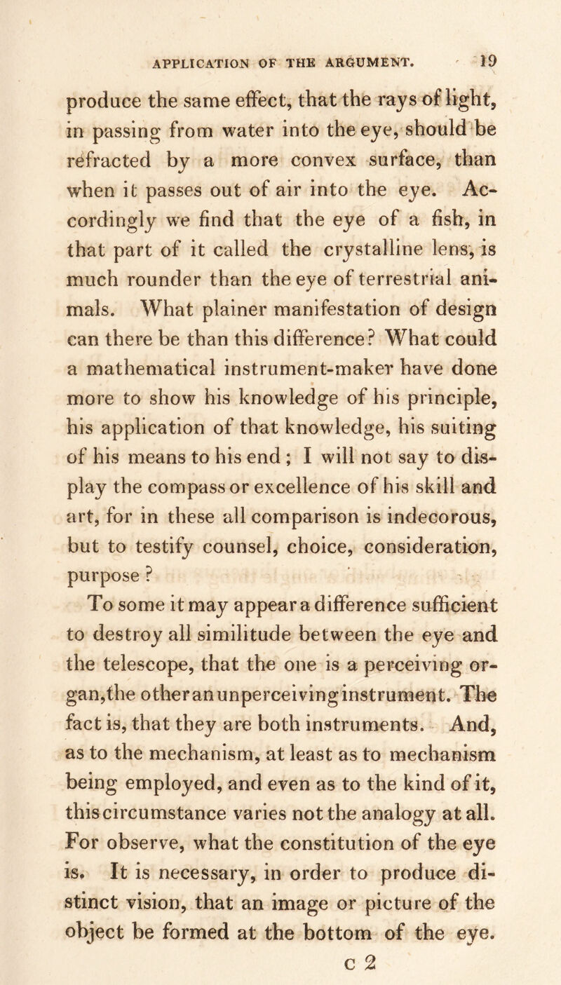 produce the same effect, that the rays of light, in passing from water into the eye, should'be refracted by a more convex surface, than when it passes out of air into the eye. Ac« cordingly we find that the eye of a fish, in that part of it called the crystalline lens, is much rounder than the eye of terrestrial ani¬ mals. What plainer manifestation of design can there be than this difference? What could a mathematical instrument-maker have done more to show his knowledge of his principle, his application of that knowledge, his suiting of his means to his end ; I will not say to dis¬ play the compass or excellence of his skill and art, for in these all comparison is indecorous, but to testify counsel, choice, consideration, purpose ? To some it may appear a difference sufficient to destroy all similitude between the eye and the telescope, that the one is a perceiving or- gan,fhe otheran unperceiving instrument. The fact is, that they are both instruments. And, as to the mechanism, at least as to mechanism being employed, and even as to the kind of it, this circumstance varies not the analogy at all. For observe, what the constitution of the eye is. It is necessary, in order to produce di¬ stinct vision, that an image or picture of the object be formed at the bottom of the eye. c 2