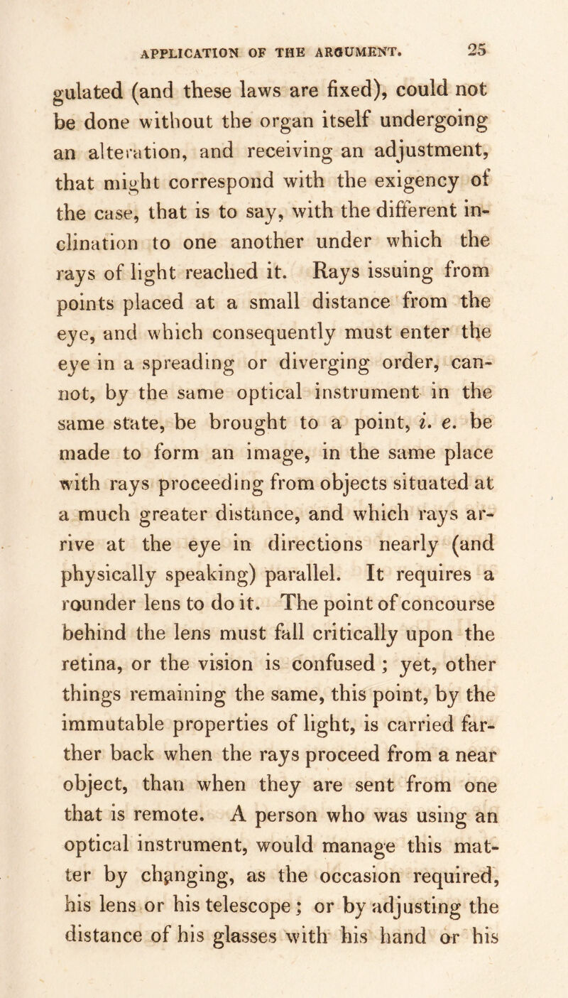 gulated (and these laws are fixed), could not be done without the organ itself undergoing an alteration, and receiving an adjustment, that might correspond with the exigency of the case, that is to say, with the different in¬ clination to one another under which the rays of light reached it. Rays issuing from points placed at a small distance from the eye, and which consequently must enter the eye in a spreading or diverging order, can¬ not, by the same optical instrument in the same state, be brought to a point, i. e. be made to form an image, in the same place with rays proceeding from objects situated at a much greater distance, and which rays ar¬ rive at the eye in directions nearly (and physically speaking) parallel. It requires a rounder lens to do it. The point of concourse behind the lens must fall critically upon-the retina, or the vision is confused; yet, other things remaining the same, this point, by the immutable properties of light, is carried far¬ ther back when the rays proceed from a near object, than when they are sent from one that is remote, A person who was using an optical instrument, would manage this mat¬ ter by changing, as the occasion required, his lens or his telescope; or by adjusting the distance of his glasses with his band dr his