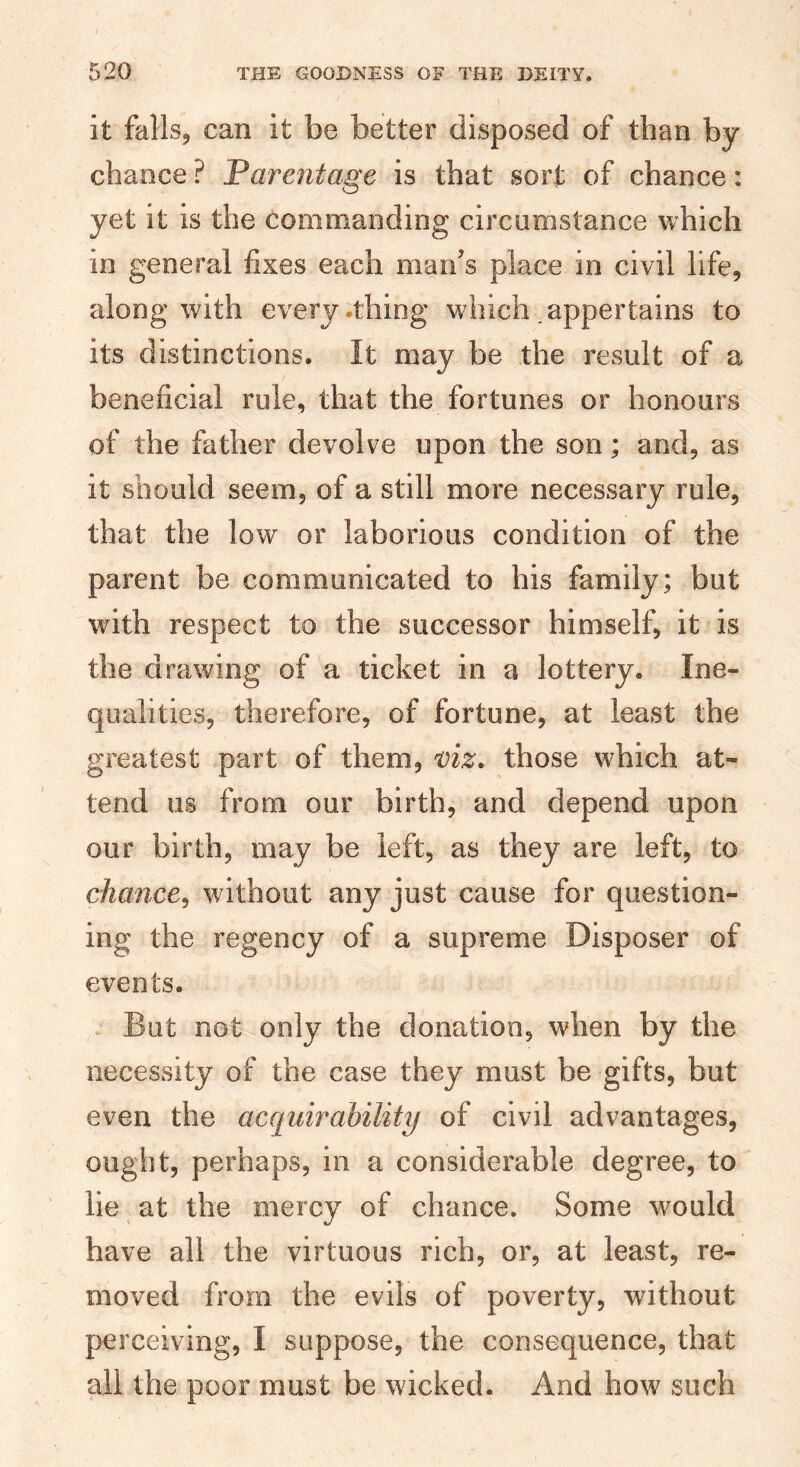 it fallsj can it be better disposed of than by- chance ? Parentage is that sort of chance: yet it is the commanding circumstance which in general fixes each maifs place in civil life, along with every .thing which .appertains to its distinctions. It may be the result of a beneficial rule, that the fortunes or honours of the father devolve upon the son; and, as it should seem, of a still more necessary rule, that the low or laborious condition of the parent be communicated to his family; but with respect to the successor himself, it is the drawing of a ticket in a lottery. Ine¬ qualities, therefore, of fortune, at least the greatest part of them, viz. those which at¬ tend us from our birth, and depend upon our birth, may be left, as they are left, to chance^ without any just cause for question¬ ing the regency of a supreme Disposer of events. . But not only the donation, when by the necessity of the case they must be gifts, but even the acquirahility of civil advantages, ought, perhaps, in a considerable degree, to lie at the mercy of chance. Some would have all the virtuous rich, or, at least, re¬ moved from the evils of poverty, without perceiving, I suppose, the consequence, that all the poor must be wicked. And how such