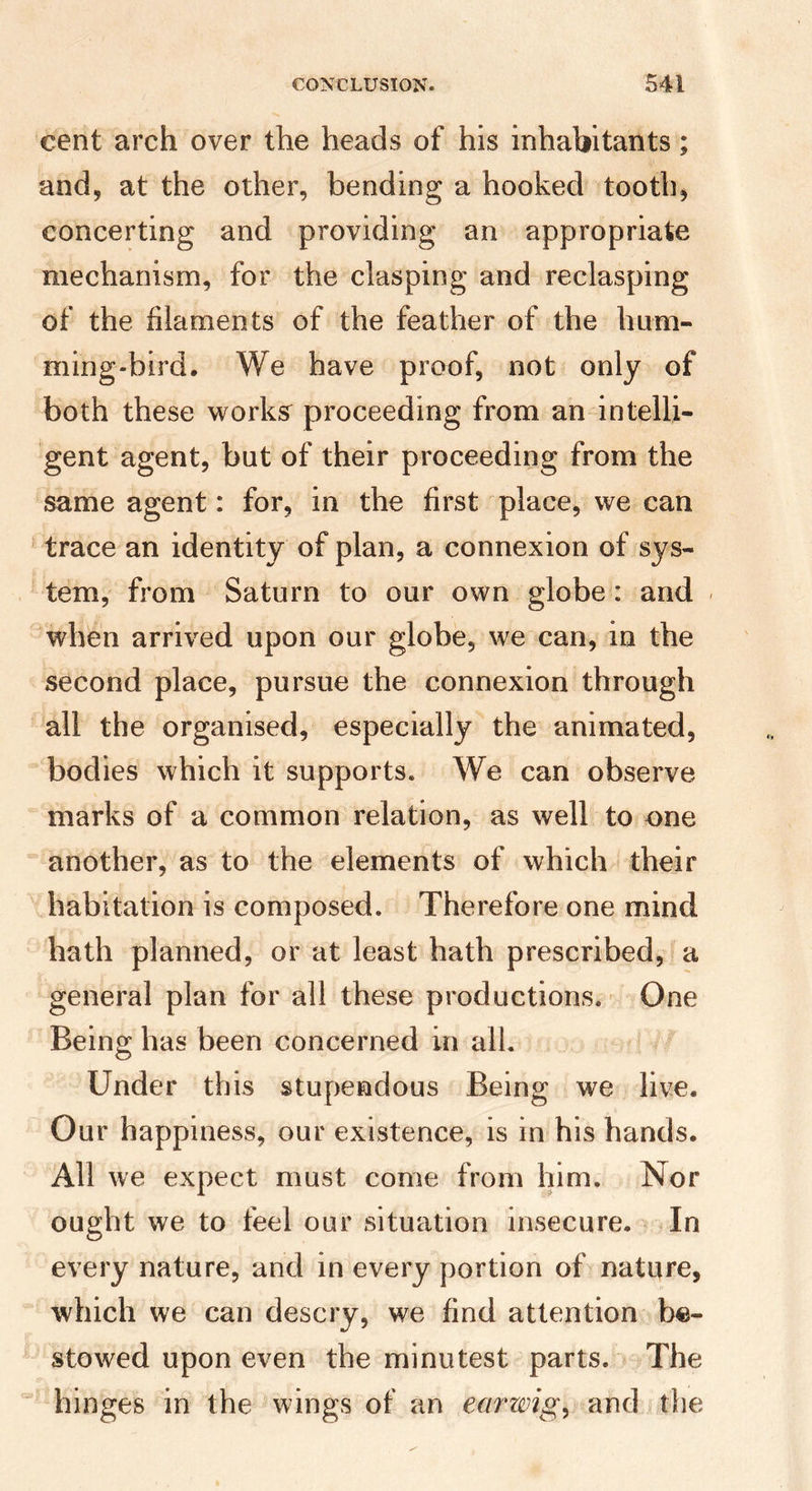 cent arch over the heads of his inhabitants; and, at the other, bending a hooked toothy concerting and providing an appropriate mechanism, for the clasping and reclasping of the filaments of the feather of the hum¬ ming-bird. We have proof, not only of both these works^ proceeding from an intelli¬ gent agent, but of their proceeding from the same agent: for, in the first place, we can trace an identity of plan, a connexion of sys¬ tem, from Saturn to our own globe: and when arrived upon our globe, we can, in the second place, pursue the connexion through all the organised, especially the animated, bodies which it supports. We can observe marks of a common relation, as well to one another, as to the elements of which their habitation is composed. Therefore one mind hath planned, or at least hath prescribed, a general plan for all these productions. - One Being has been concerned in all. Under this stupendous Being we live. Our happiness, our existence, is in his hands. All we expect must come from him. Nor ought we to feel our situation insecure. In every nature, and in every portion of nature, which we can descry, we find attention be¬ stowed upon even the minutest parts. The hinges in the wings of an earwigs and the