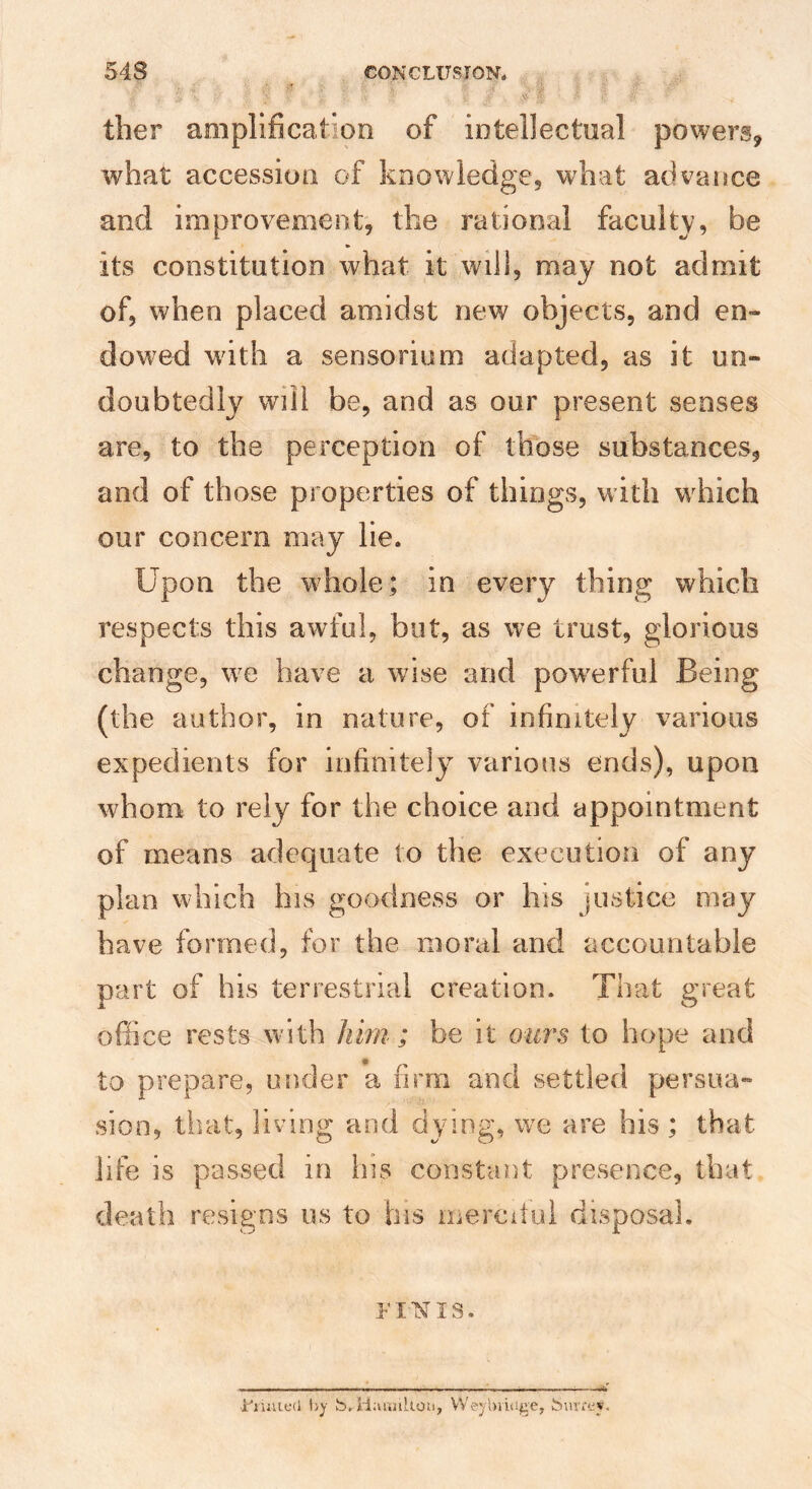 ther amplification of intellectual powers, what accession of knowledge, what advance and improvement, the rational facuitv, be its constitution what it will, may not admit of, when placed amidst new objects, and en¬ dowed with a sensorium adapted, as it un¬ doubtedly will be, and as our present senses are, to the perception of those substances, and of those properties of things, with w^hich our concern may lie. Upon the whole; in every thing which respects this awful, but, as we trust, glorious change, w^e have a wise and pow^erful Being (the author, in nature, of infinitely various expedients for infinitely various ends), upon whom to rely for the choice and appointment of means adequate to the execution of any plan which his goodness or his justice may have formed, for the moral and accountable part of his terrestrial creation. That great office rests with him ; be it om^s to hope and to prepare, under a firm and settled persua¬ sion, that, living and dying, we are his ; that life is passed in his constant presence, that death resigns us to his mercitui disposal. FINIS. ■Fiuutni by S.iiaanltou, VVc-jhiidge, Suvrev.