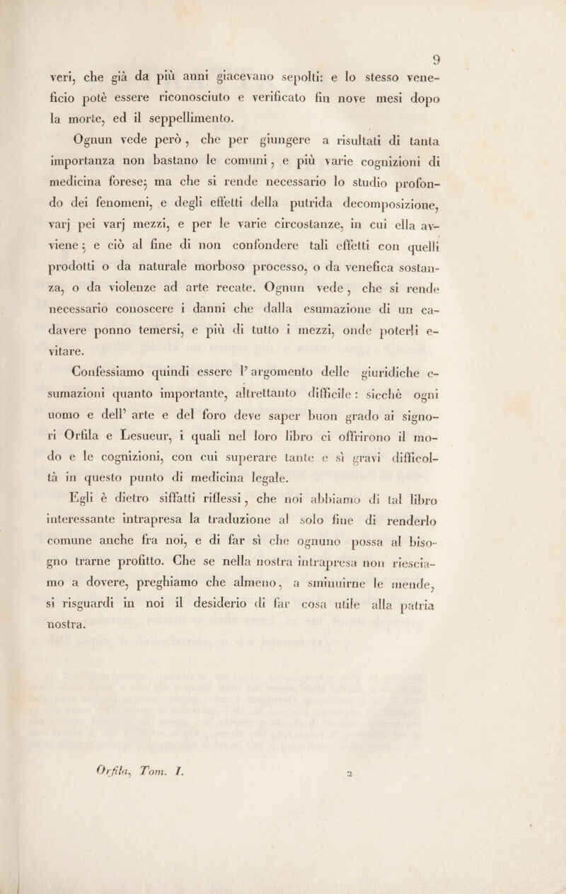 veri, che già da più anni giacevano sepolti: e lo stesso vene¬ fìcio potè essere riconosciuto e verificato fin nove mesi dopo la morte, ed il seppellimento. Ognun vede però , che per giungere a risultati di tanta importanza non bastano le comuni, e più varie cognizioni di medicina forese} ma che si rende necessario lo studio profon¬ do dei fenomeni, e degli effetti della putrida decomposizione, varj pei varj mezzi, e per le varie circostanze, in cui ella av¬ viene } e ciò al fine di non confondere tali effetti con quelli prodotti o da naturale morboso processo, o da venefica sostan¬ za, o da violenze ad arte recate. Ognun vede , che si rende necessario conoscere i danni che dalla esumazione di un ca¬ davere ponno temersi, e più di tutto i mezzi, onde poterli e- vita re. Confessiamo quindi essere V argomento delle giuridiche e- sumazioni quanto importante, altrettanto difficile : sicché ogni uomo e dell’ arte e del foro deve saper buon grado ai signo¬ ri Orfìla e Lesueur, i quali nel loro libro ci offrirono il mo¬ do e le cognizioni, con cui superare tante e sì gravi difficol¬ tà in questo punto di medicina legale. Egli è dietro siffatti riflessi, che noi abbiamo di tal libro interessante intrapresa la traduzione al solo fine di renderlo comune anche fra noi, e di far sì che ognuno possa al biso¬ gno trarne profitto. Che se nella nostra intrapresa non riescia- mo a dovere, preghiamo che almeno, a sminuirne le mende, si risguardi in noi il desiderio di far cosa utile alla patria nostra. Or fila, Tom. 1. 3