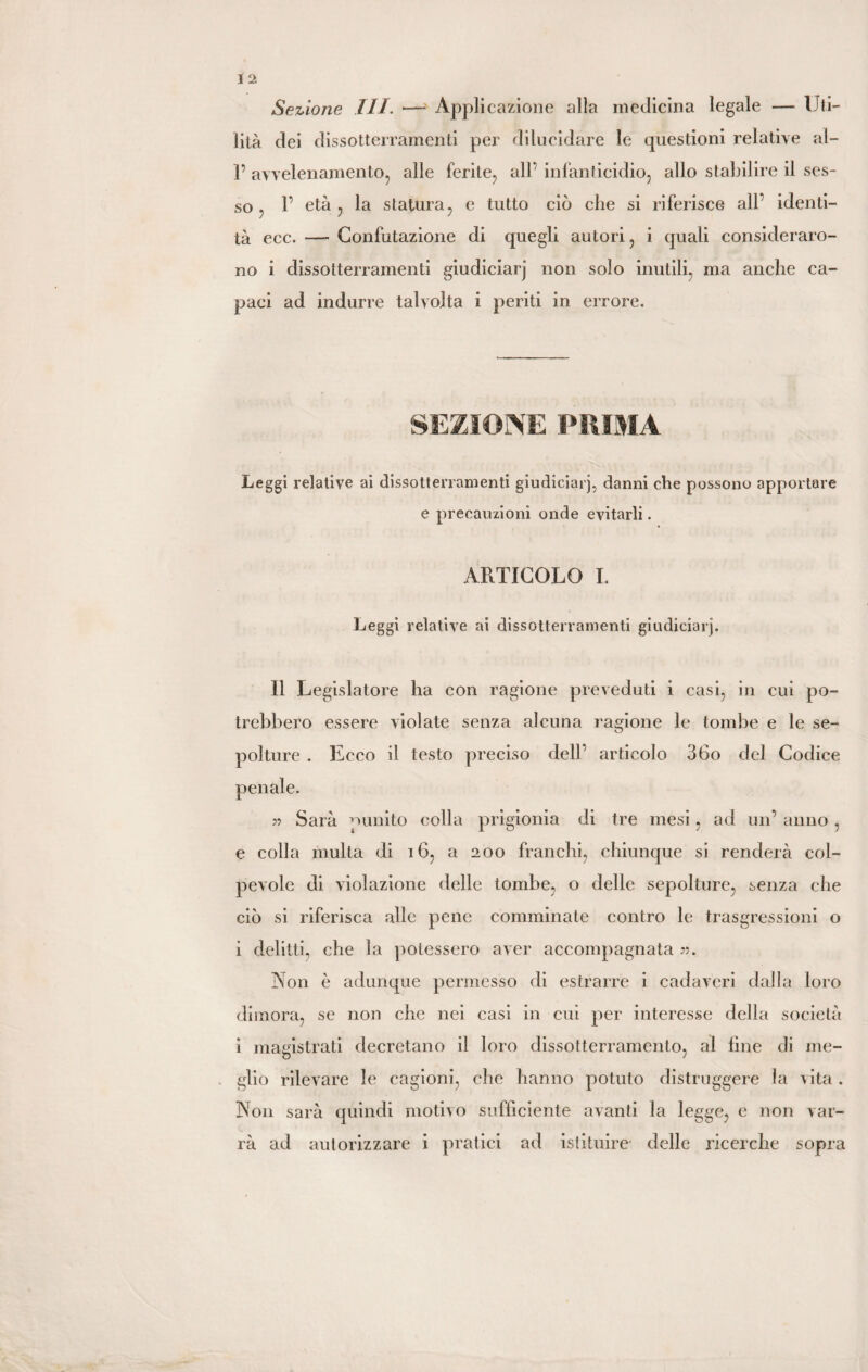 Sezione III. —• Applicazione alla medicina legale — Uti¬ lità dei dissotterramenti per dilucidare le questioni relative al- 1’ avvelenamento, alle ferite, all’ infanticidio, allo stabilire il ses¬ so , 1’ età , la statura, e tutto ciò che si riferisce all identi¬ tà ecc. —- Confutazione di quegli autori, i quali consideraro¬ no i dissotterramenti giudiciarj non solo inutili, ma anche ca¬ paci ad indurre talvolta i periti in errore. SEZIONE PRIMA Leggi relative ai dissotterramenti giudiciarj, danni che possono apportare e precauzioni onde evitarli. ARTICOLO I. Leggi relative ai dissotterramenti giudiciarj. 11 Legislatore ha con ragione preveduti i casi, in cui po¬ trebbero essere violate senza alcuna ragione le tombe e le se¬ polture . Ecco il testo preciso dell’ articolo 36o del Codice 55 Sarà punito colla prigionia di tre mesi, ad un’ anno, e colla multa di 16, a 200 franchi, chiunque si renderà col¬ pevole di violazione delle tombe, o delle sepolture, senza che ciò si riferisca alle pene comminate contro le trasgressioni o i delitti, che la potessero aver accompagnata 55. Non è adunque permesso di estrarre i cadaveri dalla loro dimora, se non che nei casi in cui per interesse della società i magistrati decretano il loro dissotterramento, al line di me- glio rilevare le cagioni, che hanno potuto distruggere la vita . Non sarà quindi motivo sufficiente avanti la legge, e non var¬ rà ad autorizzare i pratici ad istituire- delle ricerche sopra