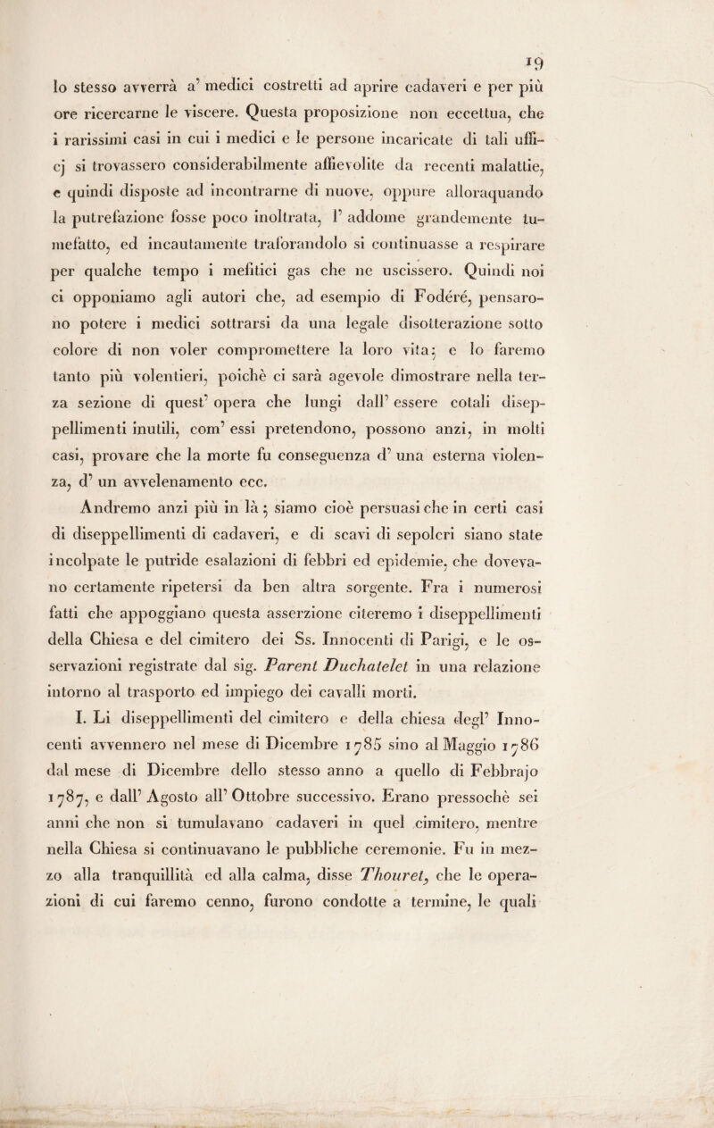 *9 Io stesso avverrà a’ medici costretti ad aprire cadaveri e per più ore ricercarne le viscere. Questa proposizione non eccettua, che i rarissimi casi in cui i medici e le persone incaricate di tali uffi- cj si trovassero considerabilmente affievolite da recenti malattie, e quindi disposte ad incontrarne di nuove, oppure alloraquando la putrefazione fosse poco inoltrata, 1’ addome grandemente tu- mefatto, ed incautamente traforandolo si continuasse a respirare per qualche tempo i mefitici gas che ne uscissero. Quindi noi ci opponiamo agli autori che, ad esempio di Fodere, pensaro¬ no potere i medici sottrarsi da una legale disotterazione sotto colore di non voler compromettere la loro vita} e lo faremo tanto più volentieri, poiché ci sarà agevole dimostrare nella ter¬ za sezione di quest' opera che lungi dall’ essere colali disep¬ pellimenti inutili, com’ essi pretendono, possono anzi, in molti casi, provare che la morte fu conseguenza d’ una esterna violen¬ za, d’ un avvelenamento ecc. Andremo anzi più in là } siamo cioè persuasi che in certi casi di diseppellimenti di cadaveri, e di scavi di sepolcri siano state incolpate le putride esalazioni di febbri ed epidemie, che doveva¬ no certamente ripetersi da ben altra sorgente. Fra i numerosi fatti che appoggiano questa asserzione citeremo i diseppellimenti della Chiesa e del cimitero dei Ss. Innocenti di Parigi, e le os¬ servazioni registrate dal sig. Parent Duchatelct in una relazione intorno al trasporto ed impiego dei cavalli morti. I. Li diseppellimenti del cimitero e della chiesa degl’ Inno¬ centi avvennero nel mese di Dicembre 1785 sino al Maggio 1786 dal mese di Dicembre dello stesso anno a quello di Febbrajo 1787, e dall’Agosto all’Ottobre successivo. Erano pressoché sei anni che non si tumulavano cadaveri in quel cimitero, mentre nella Chiesa si continuavano le pubbliche ceremonie. Fu in mez¬ zo alla tranquillità ed alla calma, disse Thourely che le opera¬ zioni di cui faremo cenno, furono condotte a termine, le quali