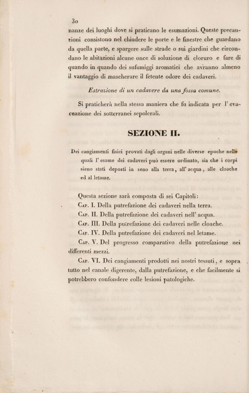 nanze dei luoghi dove si praticano le esumazioni. Queste precau¬ zioni consistono nel chiudere le porte e le finestre che guardano da quella parte, e spargere sulle strade o sui giardini che circon¬ dano le abitazioni alcune once di soluzione di cloruro e fare di quando in quando dei sufumiggi aromatici che avranno almeno il vantaggio di mascherare il fetente odore dei cadaveri. Estrazione di un cadavere da una fossa comune. Si praticherà nella stessa maniera che fu indicata per 1’ eva¬ cuazione dei sotterranei sepolcrali. SEZIONE II. Dei cangiamenti fìsici provati dagli organi nelle diverse epoche nelle quali r esame dei cadaveri può essere ordinato, sia che i corpi sieno stati deposti in seno alla terra, all’ acqua , alle cloache ed al letame. Questa sezione sarà composta di sei Capitoli: Cap. I. Della putrefazione dei cadaveri nella terra. Cap. II. Della putrefazione dei cadaveri nell’ acqua. Cap. III. Della putrefazione dei cadaveri nelle cloache. Cap. IV. Della putrefazione dei cadaveri nel letame. Cap. Y. Del progresso comparativo della putrefazione nei differenti mezzi. Cap. YI. Dei cangiamenti prodotti nei nostri tessuti, e sopra tutto nel canale digerente, dalla putrefazione, e che facilmente si potrebbero confondere colle lesioni patologiche.