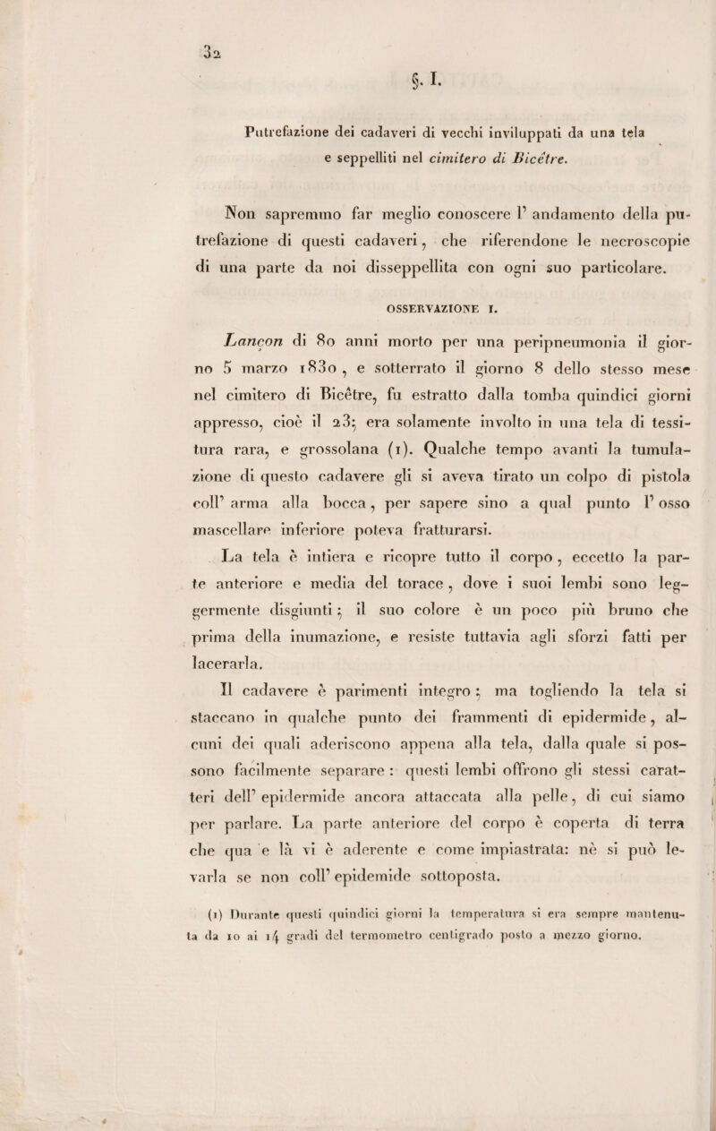 3a §.I. Putrefazione dei cadaveri di vecchi inviluppati da una tela e seppelliti nel cimitero di Bicétre. Non sapremmo far meglio conoscere P andamento della pu¬ trefazione di questi cadaveri , che riferendone le necroscopie di una parte da noi disseppellita con ogni suo particolare. OSSERVAZIONE I. Lancon di 80 anni morto per una peripneumonia il gior¬ no 5 marzo i83o, e sotterrato il giorno 8 dello stesso mese nel cimitero di Bicétre, fu estratto dalla tomba quindici giorni appresso, cioè il a3} era solamente involto in una tela di tessi¬ tura rara, e grossolana (i). Qualche tempo avanti la tumula¬ zione di questo cadavere gli si aveva tirato un colpo di pistola coir arma alla bocca, per sapere sino a qual punto P osso mascellare inferiore poteva fratturarsi. La tela è intiera e ricopre tutto il corpo , eccetto la par¬ te anteriore e media del torace , dove i suoi lembi sono leg¬ germente disgiunti} il suo colore è un poco più bruno che prima della inumazione, e resiste tuttavia agli sforzi fatti per lacerarla. Il cadavere è parimenti integro } ma togliendo la tela si staccano in qualche punto dei frammenti di epidermide, al¬ cuni dei quali aderiscono appena alla tela, dalla quale si pos¬ sono facilmente separare : questi lembi offrono gli stessi carat¬ teri delP epidermide ancora attaccata alla pelle, di cui siamo per parlare. La parte anteriore del corpo è coperta di terra che qua e là vi è aderente e come impiastrata: nè si può le¬ varla se non coll’ epidemide sottoposta. (i) Durante questi quindici giorni la temperatura si era sempre mantenu¬ ta da io ai 14 gradi del termometro centigrado posto a mezzo giorno.