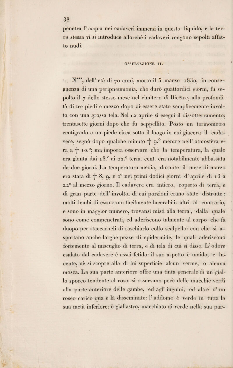 penetra 1* acqua nei cadaveri immersi in questo liquido, e la ter¬ ra stessa vi si introduce allorché i cadaveri vengono sepolti affat¬ to nudi. OSSERVAZIONE II. v N***, dell’ età di 70 anni, morto il 5 marzo i83o, in conse¬ guenza di una peripneumonia, che durò quattordici giorni, fu se¬ polto il 7 dello stesso mese nel cimitero di Bicètre, alia profondi¬ tà di tre piedi e mezzo dopo di essere stato semplicemente invol¬ to con una grossa tela. Nel 12 aprile si eseguì il dissotterramento; trentasette giorni dopo che fu seppellito. Posto un termometro centigrado a un piede circa sotto il luogo in cui giaceva il cada¬ vere, segnò dopo qualche minuto “j~ 9.0 mentre nell’ atmosfera e- ra a io.°} ma importa osservare che la temperatura, la quale era giunta dai i8.°ai 22.0 term. cent, era notabilmente abbassata da due giorni. La temperatura media, durante il mese di marzo era stata di -f 8, 9, e o° nei primi dodici giorni d1 aprile di 13 a 220 al mezzo giorno. Il cadavere era intiero, coperto di terra, e di gran parte dell’ involto, di cui porzioni erano state distrutte : molti lembi di esso sono facilmente lacerabili: altri al contrario, e sono in maggior numero, trovansi misti alla terra, dalla quale sono come compenetrati, ed aderiscono talmente al corpo che fa duopo per staccameli di raschiarlo collo scalpello: con che si a- sportano anche larghe pezze di epidermide, le quali aderiscono fortemente al miscuglio di terra, e di tela di cui si disse. .L’odore esalato dal cadavere è assai fetido: il suo aspetto è umido, e lu¬ cente, nè si scopre alla di lui superficie alcun verme, o alcuna mosca. La sua parte anteriore offre una tinta generale di un gial¬ lo sporco tendente al rosa: si osservano però delle macchie verdi alla parte anteriore delle gambe, ed agl’ inguini, ed altre d’ un roseo carico qua e là disseminate: 1’ addome è verde in tutta la sua metà inferiore: è giallastro, macchiato di verde nella sua par-