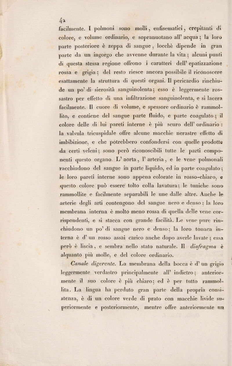 facilmente. I polmoni sono molli , enfisematici , crepitanti di colore, e volume ordinario, e sopranuotano all’ acqua } la loro parte posteriore è zeppa di sangue , locchè dipende in gran parte da un ingorgo che avvenne durante la vita } alcuni punti di questa stessa regione offrono i caratteri dell’ epatizzazione rossa e grigia } del resto riesce ancora possibile il riconoscere esattamente la struttura di questi organi. Il pericardio rinchiu¬ de un po’ di sierosità sanguinolenta} esso è leggermente ros¬ sastro per effetto di una infiltrazione sanguinolenta, e si lacera facilmente. Il cuore di volume, e spessore ordinario è rammol¬ lito, e contiene del sangue parte fluido, e parte coagulato } il colore delle di lui pareti interne è più scuro dell’ ordinario : la valvula tricuspidale offre alcune macchie nerastre effetto di imbibizione, e che potrebbero confondersi con quelle prodotte da certi veleni} sono però riconoscibili tutte le parti compo¬ nenti questo organo. L’ aorta , 1’ arteria, e le vene polmonali racchiudono del sangue in parte liquido, ed in parte coagulato ; le loro pareti interne sono appena colorate in rosso-chiaro, e questo colore può essere tolto colla lavatura} le tuniche sono rammollite e facilmente separabili le une dalle altre. Anche arterie degli arti contengono del sangue nero e denso : la loro membrana interna è molto meno rossa di quella delle vene cor¬ rispondenti, e si stacca con grande facilità. Le vene pure rin¬ chiudono un po’ di sangue nero e denso} la loro tonaca in¬ terna è d’ un rosso assai carico anche dopo averle lavate } essa però è liscia , e sembra nello stato naturale. Il diafragma è alquanto più molle, e del colore ordinario. Canale digerente. La membrana della bocca è d’ un grigio leggermente verdastro principalmente all’ indietro} anterior¬ mente il suo colore è più chiaro: ed è per tutto rammol¬ lita. La lingua ha perduto gran parte della propria consi¬ stenza, è di un colore verde di prato con macchie livide su¬ periormente e posteriormente, mentre offre anteriormente un