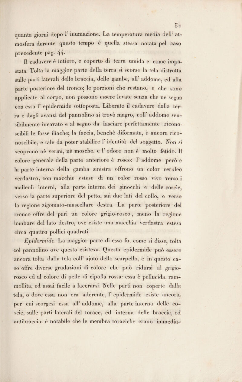 quanta giorni dopo F inumazione. La temperatura media dell’ at¬ mosfera durante questo tempo è quella stessa notata pel caso precedente pag. 44- Il cadavere è intiero, e coperto di terra umida e come impa¬ stata. Tolta la maggior parte della terra si scorse la tela distrutta sulle parti laterali delle braccia, delle gambe, alF addome, ed alla parte posteriore del tronco:, le porzioni che restano, e che sono applicate al corpo, non possono essere levate senza che ne segua con essa F epidermide sottoposta. Liberato il cadavere dalla ter¬ ra e dagli avanzi del pannolino si trovò magro, coll’ addome sen¬ sibilmente incavato e al segno da lasciare perfettamente ricono¬ scibili le fosse iliache} la faccia, benché diformata, è ancora rico¬ noscibile, e tale da poter stabilire F identità del soggetto. Non si scoprono nè vermi, nè mosche, e F odore non è molto fetido. lì colore generale della parte anteriore è roseo: F addome però e la parte interna della gamba sinistra offrono un color ceruleo verdastro, con macchie estese di un color rosso vivo verso i malleoli interni, alla parte interna dei ginocchi e delle coscie, verso la parte superiore del petto, sui due lati del collo, e verso la regione zigomato-mascellare destra. La parte posteriore dei tronco offre del pari un colore grigio-roseo, meno la regione lombare del lato destro, ove esiste una macchia verdastra estesa circa quattro pollici quadrati. Epidermide. La maggior parte di essa fu, come si disse, tolta col pannolino ove questo esisteva. Questa epidermide può essere ancora tolta dalla tela coll’ ajuto dello scarpello, e in questo ca¬ so offre diverse gradazioni di colore che può ridursi al grigio¬ roseo ed al colore di pelle di cipolla rossa: essa è pellucida, raro-* mollila, ed assai facile a lacerarsi. Nelle parti non coperte dalla tela, o dove essa non era aderente, P epidermide esiste ancora, per cui scorgesi essa all' addome, alla parte interna delle co- scie, sulle parti laterali del torace, ed interna delle braccia, ed antibraccia: è notabile che le membra toraciche erano imrnedìa-