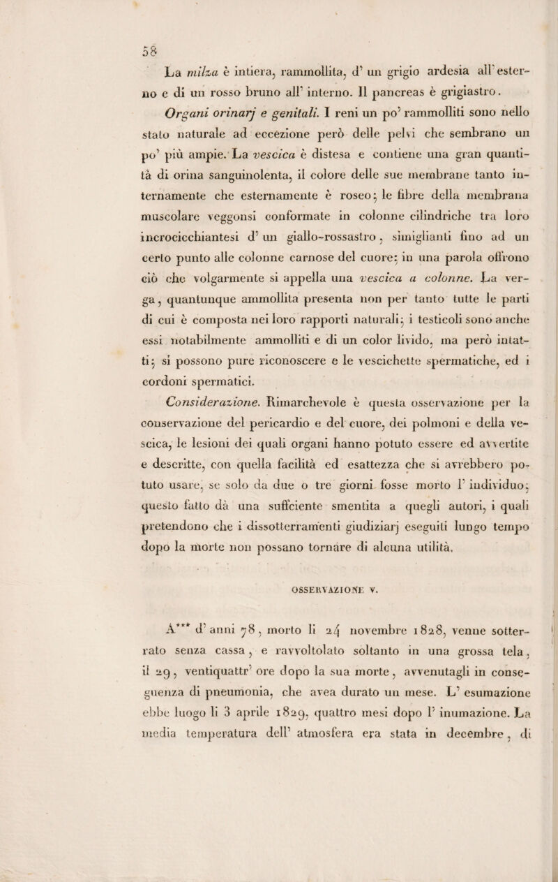 La milza è intiera, rammollita, (T un grigio ardesia all ester¬ no e di un rosso bruno all* interno. Il pancreas è grigiastro. Organi orìnarj e genitali. I reni un po’ rammolliti sono nello stato naturale ad eccezione però delle pelvi che sembrano un po’ più ampie. La vescica è distesa e contiene una gran quanti¬ tà di orina sanguinolenta, il colore delle sue membrane tanto in¬ ternamente che esternamente è roseo} le fibre della membrana muscolare veggonsi conformate in colonne cilindriche tra loro incrocicchiantesi d’ un giallo-rossastro, smaglianti fino ad un certo punto alle colonne carnose del cuore; in una parola olirono ciò che volgarmente si appella una vescica a colonne. La ver¬ ga, quantunque ammollita presenta non per tanto tutte le parti di cui è composta nei loro rapporti naturali; i testicoli sono anche essi notabilmente ammolliti e di un color livido, ma però intat¬ ti} si possono pure riconoscere e le vescichette spermatiche, ed i cordoni spermatici. Considerazione. Rimarchevole è questa osservazione per la conservazione del pericardio e del cuore, dei polmoni e della ve¬ scica, le lesioni dei quali organi hanno potuto essere ed avvertite e descritte, con quella facilità ed esattezza che si avrebbero po¬ tuto usare, se solo da due o tre giorni fosse morto 1 individuo; questo fatto dà una sufficiente smentita a quegli autori, i quali pretendono che i dissotterramenti giudiziari eseguiti lungo tempo dopo la morte non possano tornare di alcuna utilità, OSSERVAZIONE V. A*** d anni 78, morto li 24 novembre 1828, venne sotter¬ rato senza cassa , e ravvoltolato soltanto in una grossa tela, il 29, ventiquattr ore dopo la sua morte, avvenutagli in conse¬ guenza di pneumonia, che avea durato un mese. L’ esumazione ebbe luogo li 3 aprile 1829, quattro mesi dopo P inumazione. La media temperatura dell’ atmosfera era stata in decembre, di