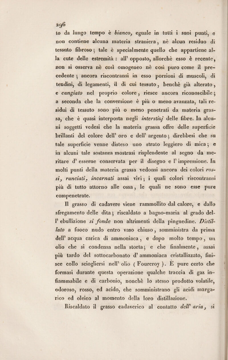 to da lungo tempo è bianco, eguale in tutti i suoi punti, e non contiene alcuna materia straniera, nè alcun residuo di tessuto fibroso } tale è specialmente quello che appartiene al¬ la cute delle estremità : all’ opposto, allorché esso è recente, non si osserva nè così omogeneo nè così puro come il pre¬ cedente } ancora riscontransi in esso porzioni di muscoli, di tendini, di legamenti, il di cui tessuto, benché già alterato , e cangiato nel proprio colore, riesce ancora riconoscibile} a seconda che la conversione è più o meno avanzata, tali re¬ sidui di tessuto sono più o meno penetrati da materia gras¬ sa, che è quasi interposta negli interstizj delle fibre. In alcu¬ ni soggetti vedesi che la materia grassa offre delle superficie brillanti del colore dell’ oro e deli’ argento 3 direbbesi che su tale superfìcie venne disteso uno strato leggiero di mica} e in alcuni tale sostanza mostrasi risplendente al segno da me¬ ritare d’ esserne conservata per il disegno e l’impressione. In molti punti della materia grassa vedonsi ancora dei colori ros¬ si, ranciati. incarnati assai vivi ; i quali colori riscontransi più di tutto attorno alle ossa, le quali ne sono esse pure compenetrate. Il grasso di cadavere viene rammollito dal calore, e dallo sfregamento delle dita $ riscaldalo a bagno-maria al grado del- 1’ ebullizione si fonde non altrimenti della pinguedine. Distil¬ lato a fuoco nudo entro vaso chiuso, somministra da prima dell’ acqua carica di ammoniaca , e dopo molto tempo , un olio che si condensa nella storta3 e che finalmente, assai più tardo del sottocarbonato d’ ammoniaca cristallizzato, fini¬ sce collo sciogliersi nell’ olio (Fourcroy ). E pure certo che formasi durante questa operazione qualche traccia di gaz in¬ fiammabile e di carbonio, nonché lo stesso prodotto volatile, odoroso, rosso, ed acido, che somministrano gli acidi marga- rico ed oleico al momento della loro distillazione. Riscaldato il grasso cadaverico al contatto delP aria, si