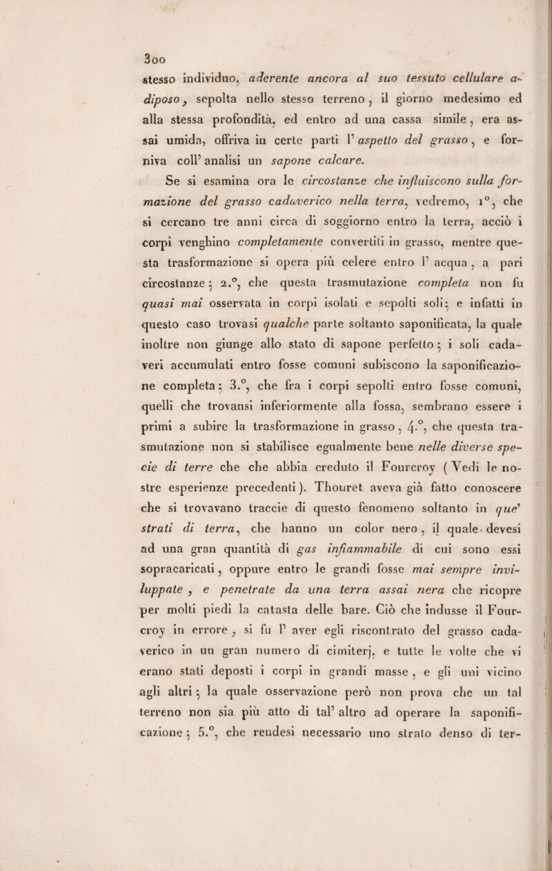 Boo stesso individuo, aderente ancora al suo tessuto cellulare a- diposo y sepolta nello stesso terreno, il giorno medesimo ed alla stessa profondità, ed entro ad una cassa simile , era as¬ sai umida, offriva in certe parti l’aspetto del grasso , e for¬ niva coll’ analisi un sapone calcare. Se si esamina ora le circostanze che influiscono sulla for¬ mazione del grasso cadaverico nella, terra, vedremo, i°, che si cercano tre anni circa di soggiorno entro la terra, acciò i corpi venghino completamente convertili in grasso, mentre que¬ sta trasformazione si opera più celere entro 1’ acqua , a pari circostanzej 2.°, che questa trasmutazione completa, non fu quasi mai osservata in corpi isolati e sepolti soli: e infatti in questo caso trovasi qualche parte soltanto saponificata, la quale inoltre non giunge allo stato di sapone perfetto 5 i soli cada¬ veri accumulati entro fosse comuni subiscono la saponificazio¬ ne completa 5 3.°, che fra i corpi sepolti entro fosse comuni, quelli che trovansi inferiormente alla fossa, sembrano essere i primi a subire la trasformazione in grasso , 4-°? che questa tra¬ smutazione non si stabilisce egualmente bene nelle diverse spe¬ cie di terre che che abbia credulo il Fourcroy ( Vedi le no¬ stre esperienze precedenti ). Thouret aveva già fatto conoscere che si trovavano traccie di questo fenomeno soltanto in que? strati di terra, che hanno un color nero, il quale* devesi ad una gran quantità di gas infiammabile di cui sono essi sopracaricati, oppure entro le grandi fosse mai sempre invi¬ luppate e penetrate da una terra assai nera che ricopre per molti piedi la catasta delle bare. Ciò che indusse il Four¬ croy in errore si fu P aver egli riscontrato del grasso cada¬ verico in un gran numero di cimiterj, e tutte le volte che vi erano stati depostì i corpi in grandi masse , e gli uni vicino agli altri ^ la quale osservazione però non prova che un tal terreno non sia più atto di tal’ altro ad operare la saponifi¬ cazione 5.°, che rendesi necessario uno strato denso di ter-