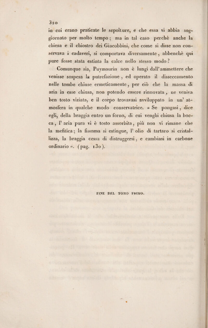 giornato per molto tempo 5 ma in tal caso perchè anche la chiesa e il chiostro dei Giacobbini, che come si disse non con¬ servava i cadaveri, si comportava diversamente , abbenchè qui pure fosse stata estinta la calce nello stesso modo ? Comunque sia, Puymaurin non è lungi dall’ammettere che venisse sospesa la putrefazione , ed operato il disseccamento nelle tombe chiuse ermeticamente, per ciò che la massa di aria in esse chiusa, non potendo essere rinnovata ^ ne veniva ben tosto viziata, e il corpo trovavasi avviluppato in un’ at¬ mosfera in qualche modo conservatrice, « Se pongasi , dice egli, della braggia entro un forno, di cui venghi chiusa la boc¬ ca , l1 aria pura vi è tosto assorbita, più non vi rimane che la mefitica* la fiamma si estingue, P olio di tartaro si cristal¬ lizza, la braggia cessa di distruggersi, e cambiasi in carbone ordinario??. (pag. i3o). foe del tomo primo.