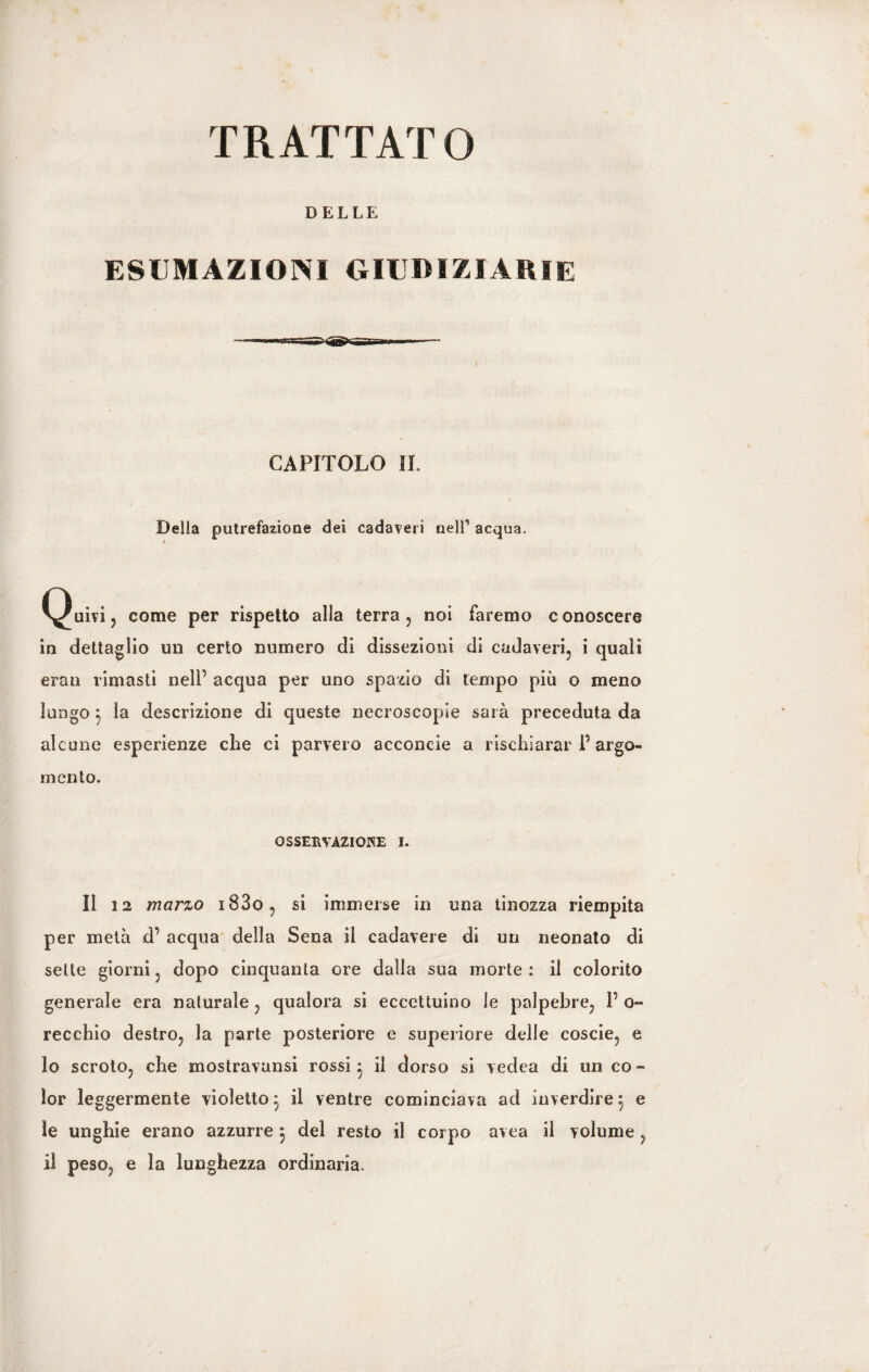 DELLE ESUMAZIONI GIUDIZIARIE CAPITOLO IL Della putrefazione dei cadaveri nelf acqua. / Quivi, come per rispetto alla terra, noi faremo conoscere in dettaglio un certo numero di dissezioni di cadaveri, i quali erati rimasti nelP acqua per uno spazio di tempo più o meno lungo $ la descrizione di queste necroscopie sarà preceduta da alcune esperienze che ci parvero acconcie a rischiarar P argo¬ mento, OSSERVAZIOKE I. Il 12 marzo i83o, si immerse in una tinozza riempita per metà d’ acqua della Sena il cadavere di un neonato di sette giorni, dopo cinquanta ore dalla sua morte : il colorito generale era naturale, qualora si eccettuino le palpebre, P o- recchio destro, la parte posteriore e superiore delle coscie, e 10 scroto, che mostravansi rossi - il dorso si vedea di un co¬ lor leggermente violetto 5 il ventre cominciava ad inverdire 5 e ìe unghie erano azzurre 5 del resto il corpo avea il volume, 11 peso? e la lunghezza ordinaria.