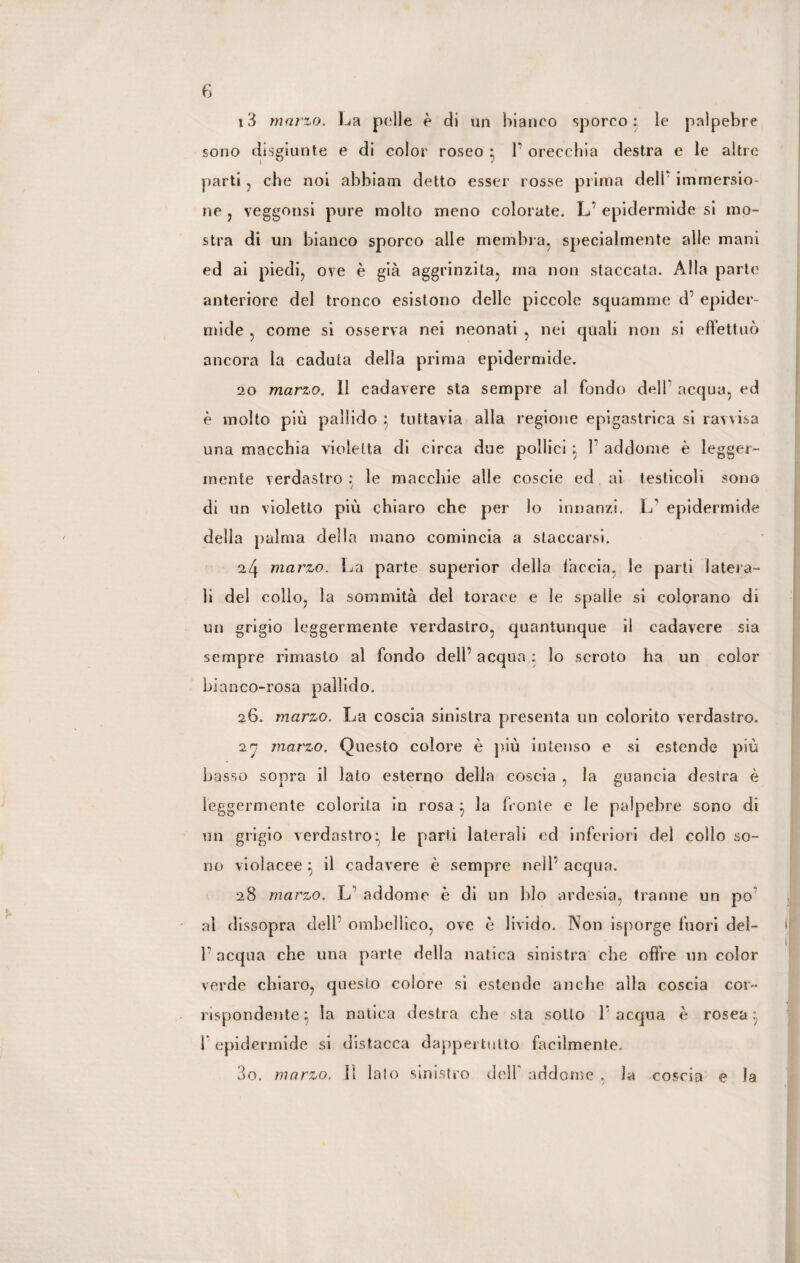 13 marzo. La pelle è di un bianco sporco: le palpebre sono disgiunte e di color roseo : P orecchia destra e le altre parti , che noi abbiam detto esser rosse prima delP immersio¬ ne , veggonsi pure molto meno colorate. L’ epidermide si mo¬ stra di un bianco sporco alle membra, specialmente alle mani ed ai piedi, ove è già aggrinzila, ma non staccata. Alla parte anteriore del tronco esistono delle piccole squamine d’ epider¬ mide , come si osserva nei neonati , nei quali non si effettuò ancora la caduta della prima epidermide. 20 marzo. Il cadavere sta sempre al fondo dell' acqua, ed è molto più pallido } tuttavia alla regione epigastrica si ravvisa una macchia violetta di circa due pollici } P addome è legger¬ mente verdastro: le macchie alle coscie ed ai testicoli sono di un violetto più chiaro che per lo innanzi. IP epidermide della palma della mano comincia a staccarsi. 24 marzo. La parte superior della l’accia, le parti latera¬ li del collo, la sommità del torace e le spalle si colorano di un grigio leggermente verdastro, quantunque il cadavere sia sempre rimasto al fondo deli’ acqua : lo scroto ha un color bianco-rosa pallido. 26. marzo. La coscia sinistra presenta un colorito verdastro. ir marzo. Onesto colore è più intenso e si estende più basso sopra il lato esterno della coscia , la guancia destra è leggermente colorita in rosa 3 la fronte e le palpebre sono di un grigio verdastro* le parti laterali ed inferiori dei collo so¬ no violacee } il cadavere è sempre nell’ acqua. 28 marzo. L addome è di un blo ardesia, tranne un po al dissopra dell’ ombeliico, ove è livido. Non isporge fuori del- P acqua che una parte della natica sinistra che offre un color verde chiaro, questo colore si estende anche alla coscia cor¬ rispondente} la natica destra che sta sotto 1 acqua è rosea} P epidermide si distacca dappertutto facilmente. 3o. marzo. 11 lato sinistro dell addome . la coscia e la