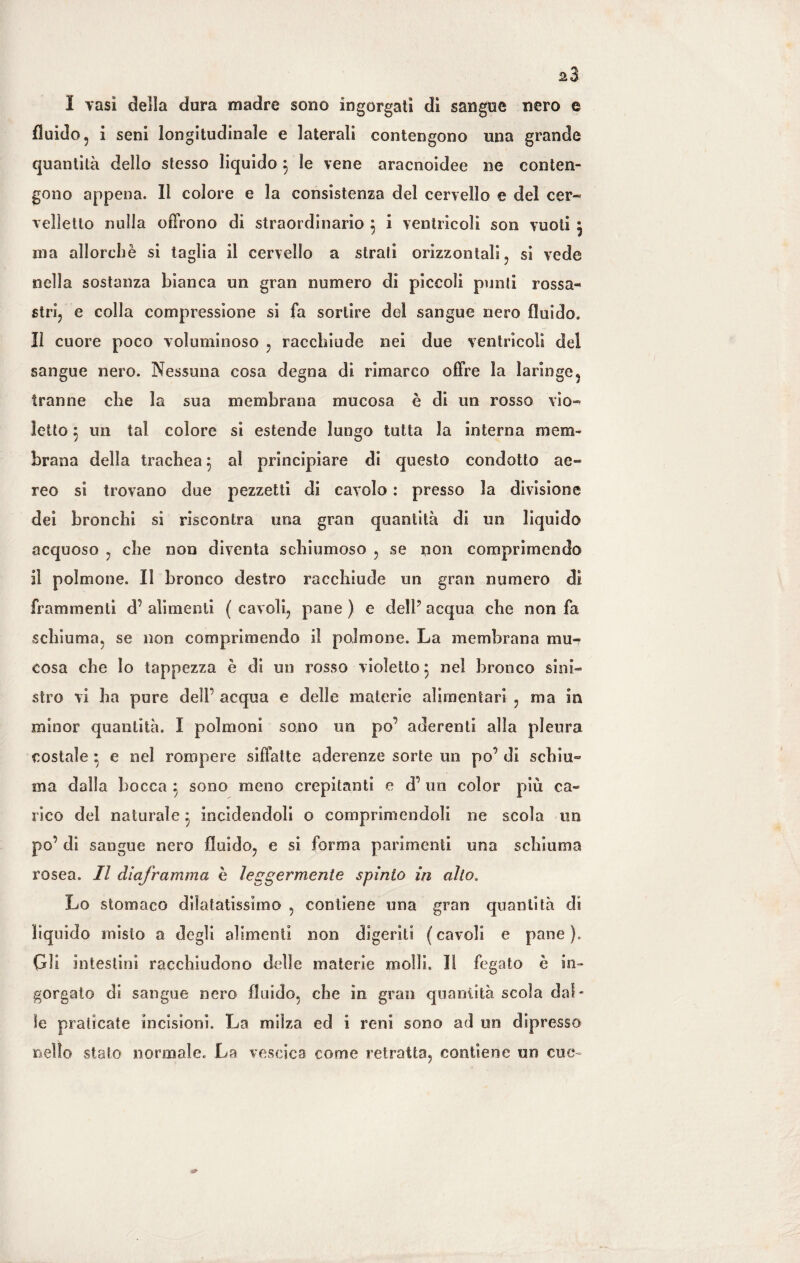 I vasi della dura madre sono ingorgati dì sangue nero e fluido, i seni longitudinale e laterali contengono una grande quantità dello stesso liquido 3 le vene aracnoidee ne conten¬ gono appena. Il colore e la consistenza del cervello e del cer¬ velletto nulla offrono di straordinario 5 i ventricoli son vuoti ^ ina allorché si taglia il cervello a strati orizzontali, si vede nella sostanza bianca un gran numero di piccoli punti rossa¬ stri, e colla compressione si fa sortire del sangue nero fluido. Il cuore poco voluminoso , racchiude nei due ventricoli del sangue nero. Nessuna cosa degna di rimarco offre la laringe, tranne che la sua membrana mucosa è di un rosso vio¬ letto } un tal colore si estende lungo tutta la interna mem¬ brana della trachea 5 al principiare di questo condotto ae¬ reo si trovano due pezzetti di cavolo : presso la divisione dei bronchi si riscontra una gran quantità di un liquido acquoso , che non diventa schiumoso , se non comprimendo il polmone. Il bronco destro racchiude un gran numero di frammenti d’ alimenti ( cavoli, pane ) e dell7 acqua che non fa schiuma, se non comprimendo il polmone. La membrana mu¬ cosa che lo tappezza è di un rosso violetto 5 nel bronco sini¬ stro vi ha pure dell’ acqua e delle materie alimentari , ma in minor quantità. I polmoni sono un po’ aderenti alla pleura costale ; e nel rompere siffatte aderenze sorte un po’ di schiu¬ ma dalla bocca $ sono meno crepitanti e d’ un color più ca¬ rico del naturale 5 incidendoli o comprìmendoli ne scola un po’ di sangue nero fluido, e si forma parimenti una schiuma rosea. Il diaframma è leggermente spìnto in alto. Lo stomaco dilatatissimo , contiene una gran quantità dì liquido misto a degli alimenti non digeriti ( cavoli e pane ). Gli intestini racchiudono delle materie molli. Il fegato è in¬ gorgato di sangue nero fluido, che in gran quantità scola dal¬ le praticate incisioni. La milza ed i reni sono ad un dipresso nello stato normale. La vescica come retratta, contiene un cue-