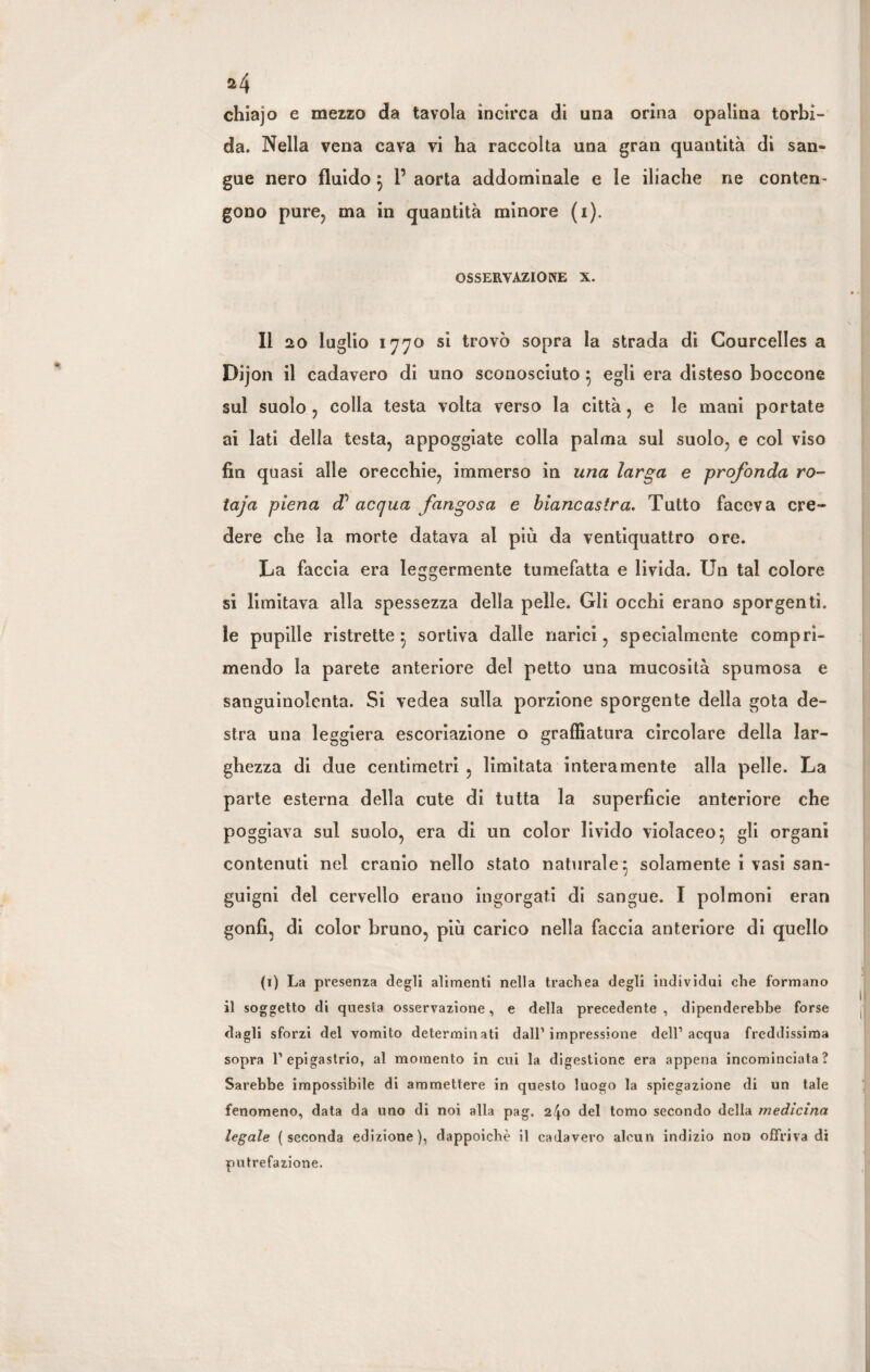 chiajo e mezzo da tavola incirca di una orina opalina torbi¬ da. Nella vena cava vi ha raccolta una gran quantità di san¬ gue nero fluido } P aorta addominale e le iliache ne conten¬ gono pure, ma in quantità minore (1). OSSERVAZIONE X. Il 20 luglio 1770 si trovò sopra la strada di Courcelles a Dijon il cadavero di uno sconosciuto } egli era disteso boccone sul suolo , colla testa volta verso la città, e le mani portate ai lati della testa, appoggiate colla palma sul suolo, e col viso fin quasi alle orecchie, immerso in una larga e profonda ro- taja piena d’ acqua fangosa e biancastra. Tutto faceva cre¬ dere che la morte datava ai piu da ventiquattro ore. La faccia era leggermente tumefatta e livida. Un tal colore si limitava alla spessezza della pelle. Gli occhi erano sporgenti, le pupille ristrette} sortiva dalle narici, specialmente compri¬ mendo la parete anteriore del petto una mucosità spumosa e sanguinolenta. Si vedea sulla porzione sporgente della gota de¬ stra una leggiera escoriazione o graffiatura circolare della lar¬ ghezza di due centimetri , limitata interamente alla pelle. La parte esterna della cute di tutta la superficie anteriore che poggiava sul suolo, era di un color livido violaceo} gli organi contenuti nel cranio nello stato naturale} solamente i vasi san¬ guigni del cervello erano ingorgati di sangue. I polmoni eran gonfi, di color bruno, più carico nella faccia anteriore di quello (1) La presenza degli alimenti nella trachea degli individui che formano il soggetto di questa osservazione, e della precedente , dipenderebbe forse dagli sforzi del vomito determinati dall’impressione dell’acqua freddissima sopra l’epigastrio, al momento in cui la digestione era appena incominciata? Sarebbe impossibile di ammettere in questo luogo la spiegazione di un tale fenomeno, data da uno di noi alla pag. 2^0 del tomo secondo della medicina legale (seconda edizione), dappoiché il cadavero alcun indizio non offriva di putrefazione.