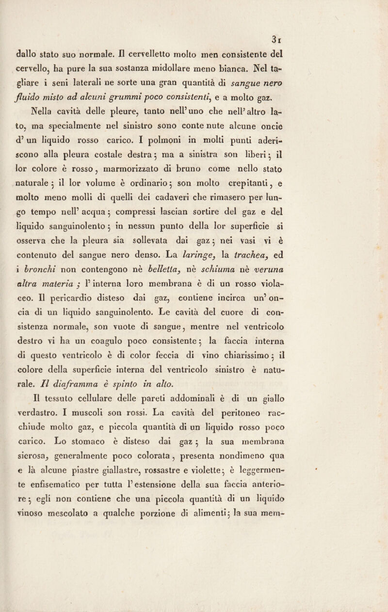 dallo stato suo normale. 11 cervelletto molto men consìstente del cervello, ha pure la sua sostanza midollare meno bianca. Nel ta« gìiare i seni laterali ne sorte una gran quantità di sangue nero fluido misto ad alcuni grummi poco consistenti, e a molto gaz. Nella cavità delle pleure, tanto nell’uno che nell3altro Ia¬ to, ma specialmente nel sinistro sono conte nule alcune oncie d9 un liquido rosso carico. I polmoni in molti punti aderi¬ scono alla pleura costale destra $ ma a sinistra son liberi • il lor colore è rosso, marmorizzato di bruno come nello stato naturale 5 il lor volume è ordinario3 son molto crepitanti, e molto meno molli di quelli dei cadaveri che rimasero per lun¬ go tempo nell’ acqua5 compressi lascian sortire del gaz e del liquido sanguinolento 5 in nessun punto della lor superfìcie si osserva che la pleura sia sollevata dai gaz} nei vasi vi è contenuto del sangue nero denso. La laringe, la trachea, ed i bronchi non contengono nè belletta, nè schiuma nè veruna altra materia / P interna loro membrana è di un rosso viola¬ ceo. Il pericardio disteso dai gaz, contiene incirca un9 on¬ cia di un liquido sanguinolento. Le cavità del cuore di con¬ sistenza normale, son vuote di sangue, mentre nel ventricolo destro vi ha un coagulo poco consistente ^ la faccia interna di questo ventricolo è di color feccia di vino chiarissimo 3 il colore della superficie interna del ventricolo sinistro è natu¬ rale. Il diaframma è spinto in alto. Il tessuto cellulare delle pareti addominali è di un giallo verdastro. I muscoli son rossi. La cavità del peritoneo rac¬ chiude molto gaz, e piccola quantità di un liquido rosso poco carico. Lo stomaco è disteso dai gaz $ la sua membrana sierosa^ generalmente poco colorata, presenta nondimeno qua e là alcune piastre giallastre, rossastre e violette^ è leggermen¬ te enfìsematico per tutta l’estensione della sua faccia anterio¬ re ^ egli non contiene che una piccola quantità di un liquido vinoso mescolato a qualche porzione di alimenti 3 la sua mera-