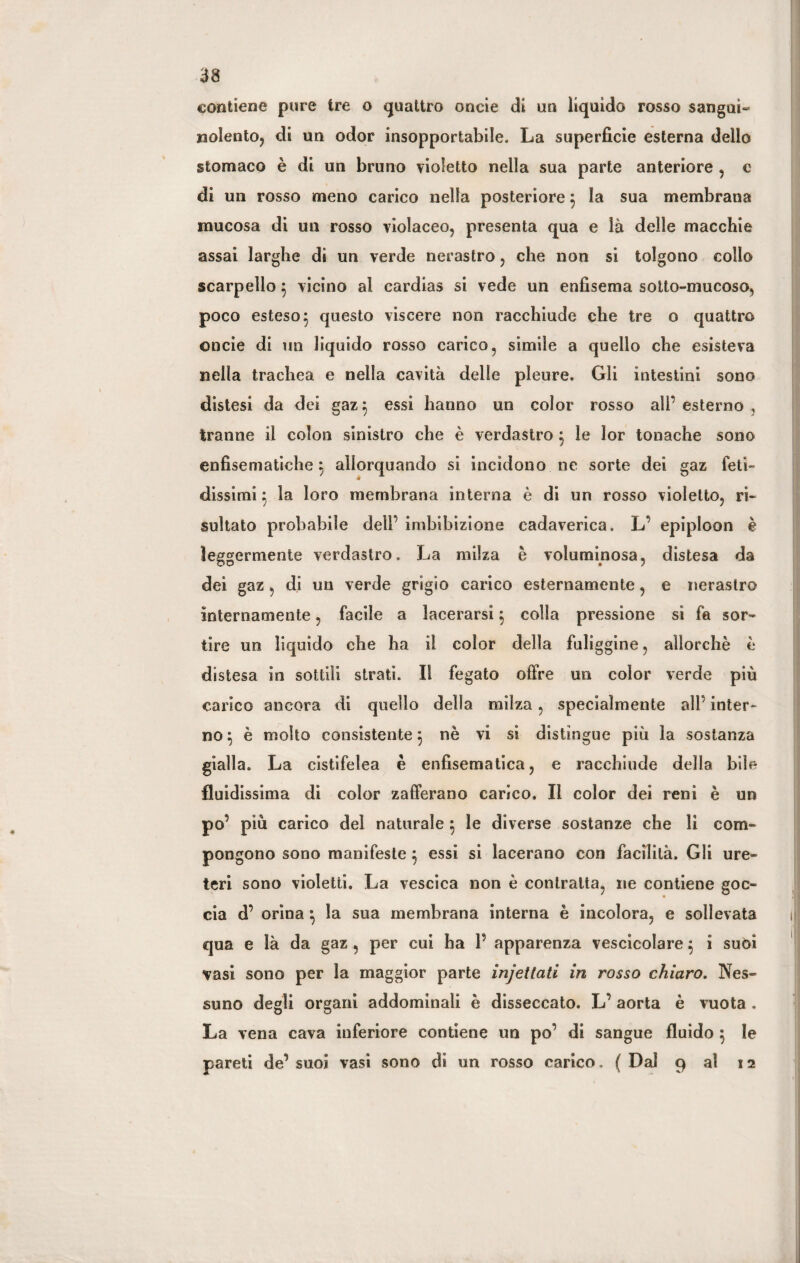 contiene pure tre o quattro onde di un liquido rosso sangui- nolento, di un odor insopportabile. La superficie esterna dello stomaco è di un bruno violetto nella sua parte anteriore , c di un rosso meno carico nella posteriore } la sua membrana mucosa di un rosso violaceo, presenta qua e là delle macchie assai larghe di un verde nerastro, che non si tolgono collo scarpello $ vicino al cardias si vede un enfisema sotto-mucoso, poco esteso 5 questo viscere non racchiude che tre o quattro onde di un liquido rosso carico, simile a quello che esisteva nella trachea e nella cavità delle pleure. Gli intestini sono distesi da dei gaz} essi hanno un color rosso all’esterno, tranne il colon sinistro che è verdastro } le lor tonache sono enfisematiche} allorquando si incidono ne sorte dei gaz feti¬ dissimi} la loro membrana interna è di un rosso violetto, ri¬ sultato probabile dell’ imbibizione cadaverica. L’ epiploon è leggermente verdastro. La milza è voluminosa, distesa da dei gaz, di un verde grigio carico esternamente, e nerastro internamente, facile a lacerarsi} colla pressione si fa sor¬ tire un liquido cbe ha il color della fuliggine, allorché è distesa in sottili strati. Il fegato offre un color verde più carico ancora di quello della milza, specialmente all’ inter¬ no } è molto consistente} nè vi si distingue più la sostanza gialla. La cistifelea è enfisematica, e racchiude della bile fluidissima di color zafferano carico. Il color dei reni è un po’ più carico del naturale } le diverse sostanze che li com¬ pongono sono manifeste} essi si lacerano con facilità. Gli ure¬ teri sono violetti. La vescica non è contralta, ne contiene goc¬ cia d’ orina } la sua membrana interna è incolora, e sollevata qua e là da gaz , per cui ha P apparenza vescicolare} i suoi vasi sono per la maggior parte injettati in rosso chiaro. Nes¬ suno degli organi addominali è disseccato. L’ aorta è vuota . La vena cava inferiore contiene un po’ di sangue fluido } le pareti de’ suoi vasi sono di un rosso carico. ( Dal 9 al 12