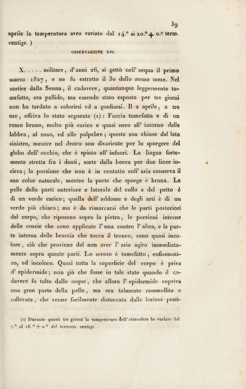 aprile la temperatura area variato dal 14.0 ai o.° terra» centigr. ) OSSERVAZIONE XVL X. . v . militare, d’anni 26, si gettò nell’acqua il primo marzo 182^7, e ne fu estratto il 3o dello stesso mese. Nel sortire dalla Senna, il cadavere, quantunque leggermente tu» mefatto, era pallido, ma essendo stato esposto per tre giorni non ha tardato a colorirsi ed a gonfiarsi. Il 2 aprile, a tre ore, offriva Io stato seguente (1): Faccia tumefatta e di un rosso bruno, molto più carico e quasi nero alP intorno delle labbra , al naso, ed alle palpebre $ queste son chiuse dal lato sinistro, mentre nel destro son divaricate per lo sporgere del globo dell’ occhio, che è spinto alP infuori. La lingua forte¬ mente stretta fra i denti, sorte dalla bocca per due linee in¬ circa $ la porzione che non è in contatto colf aria conserva il suo color naturale, mentre la parte che sporge è bruna. La pelle delle parti anteriore e laterale del collo e del petto è di un verde carico $ quella dell1 addome e degli arti è di un verde più chiaro $ ma è da rimarcarsi che le parti posteriori del corpo, che riposano sopra la pietra, le porzioni interne delle coscie che sono applicate P una contro P altra, e la par¬ te interna delle braccia che tocca il tronco, sono quasi inco¬ lore , ciò che proviene dal non aver P aria agito immediata¬ mente sopra queste parti. Lo scroto è tumefatto , enfisemall¬ eo, ed incoloro. Quasi tutta la superficie del corpo è priva d’ epidermide 5 non già che fosse in tale stato quando il ca¬ davere fu tolto dalle acque, che allora P epidermide copriva una gran parte della pelle, ma era talmente rammollita e sollevata , che venne facilmente distaccata dalle lozioni prati¬ ci) Durante questi tre giorni la temperatura <5elP atmosfera ha variato dal 7.0 al 16- * 4* del terroom. centigr.