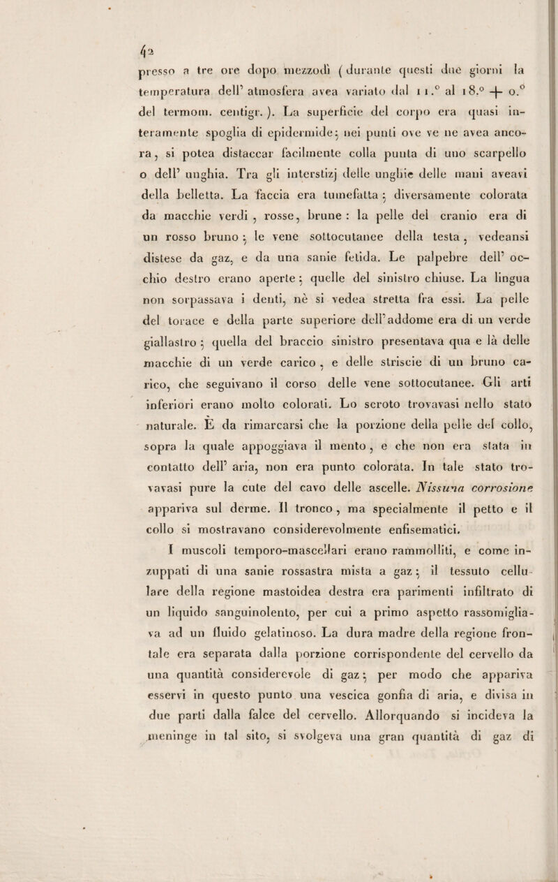 4 a presso a tre ore dopo mezzodì ( durante questi due giorni la temperatura dell’atmosfera avea variato dal ii.° al 1 8° + o.° del termom. centigr. ). La superfìcie del corpo era quasi in¬ teramente spoglia di epidermide} nei punti ove ve ne avea anco¬ ra , si potea distaccar facilmente colla punta di uno scarpello o dell’ unghia. Tra gli interstizj delie unghie delle mani aveavi della belletta. La faccia era tumefatta } diversamente colorata da macchie verdi , rosse, brune : la pelle del cranio era di un rosso bruno : le vene sottocutanee della testa. vedeansi 1 / distese da gaz, e da una sanie fetida.. Le palpebre dell’ oc¬ chio destro erano aperte ; quelle del sinistro chiuse. La lingua non sorpassava i denti, nè si vedea stretta fra essi. La pelle del torace e della parte superiore dell’addome era di un verde giallastro } quella del braccio sinistro presentava qua e là delle macchie di un verde carico . e delle striscie di un bruno ca- 7 rico, che seguivano il corso delle vene sottocutanee. Gli arti inferiori erano molto colorati. Lo scroto trovavasi nello stato naturale. E da rimarcarsi che la porzione della pelle del collo, sopra la quale appoggiava il mento , e che non era stata in contatto dell’ aria, non era punto colorata. In tale stato tro¬ vavasi pure la cute del cavo delle ascelle. Nissuna corrosione appariva sul derme. Il tronco , ma specialmente il petto e il collo si mostravano considerevolmente enfìsematici, I muscoli temporo-mascellari erano rammolliti, e come in¬ zuppati di una sanie rossastra mista a gaz il tessuto cellu¬ lare della regione mastoidea destra era parimenti infiltrato di un liquido sanguinolento, per cui a primo aspetto rassomiglia¬ va ad un fluido gelatinoso. La dura madre della regione fron¬ tale era separata dalla porzione corrispondente del cervello da una quantità considerevole di gaz} per modo che appariva esservi in questo punto una vescica gonfia di aria, e divisa in due parti dalla falce del cervello. Allorquando si incideva la meninge in tal sito, si svolgeva una gran quantità di gaz di