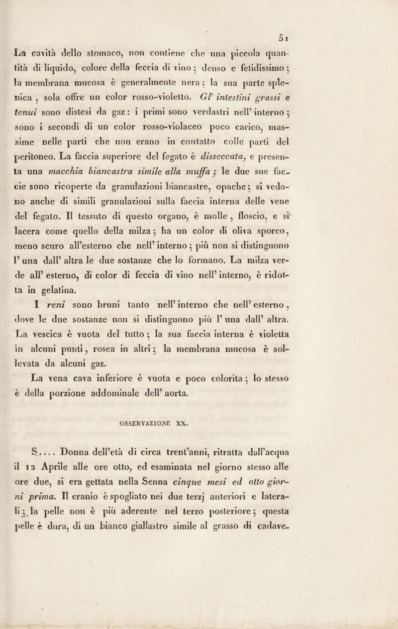 La cavità dello stomaco, non contiene che una piccola quan¬ tità di liquido, colore della feccia di vino • denso e fetidissimo } la membrana mucosa è generalmente nera : la sua parte sple¬ nica , sola offre un color rosso-violetto. Gl' intestini grassi e tenui sono distesi da gaz : i primi sono verdastri nell’ interno } sono i secondi di un color rosso-violaceo poco carico, mas¬ sime nelle parti che non erano in contatto colle parti del peritoneo. La faccia superiore del fegato è disseccata, e presen¬ ta una macchia biancastra simile alla muffa $ le due sue fac- eie sono ricoperte da granulazioni biancastre, opache} si vedo¬ no anche di simili granulazioni sulla faccia interna delle vene del fegato. Il tessuto di questo organo, è molle , floscio, e si lacera come quello della milza } ha un color di oliva sporco, meno scuro all’esterno che nell’ interno } più non si distinguono l’ una dall’ altra le due sostanze che lo formano. La milza ver¬ de all’ esterno, di color di feccia di vino nell’ interno, è ridot¬ ta in gelatina. I reni sono bruni tanto nell’ interno che nell’ esterno, dove le due sostanze non si distinguono più 1’ una dall’ altra. La vescica è vuota del tutto •, la sua faccia interna è violetta in alcuni punti, rosea in altri } la membrana mucosa è sol¬ levata da alcuni gaz. La vena cava inferiore è vuota e poco colorita } io stesso è della porzione addominale dell’ aorta. OSSERVAZIONE XX. S.... Donna dell’età di circa trent’anni, ritratta dall’acqua il 12 Aprile alle ore otto, ed esaminata nel giorno stesso alle ore due, si era gettata nella Senna cinque mesi ed otto gior¬ ni prima. Il cranio è spogliato nei due terzj anteriori e latera¬ li 5 la pelle non è più aderente nel terzo posteriore} questa pelle è dura, di un bianco giallastro simile al grasso di cadave-