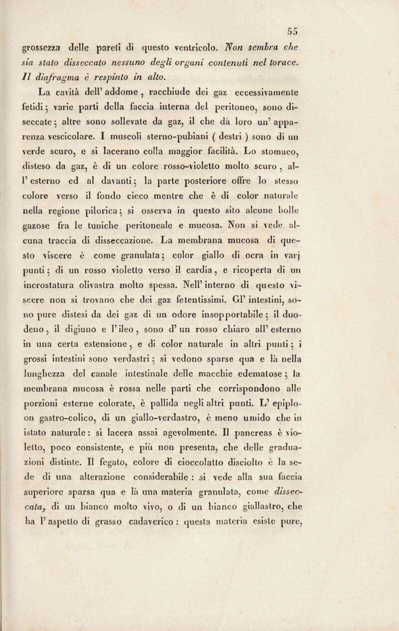 grossezza delle pareti di questo ventricolo. Non sembra che sia stato disseccato nessuno degli organi contenuti nel torace. Il diafragma è respinto in alto. La cavità dell’ addome , racchiude dei gaz eccessivamente fetidi 5 varie parti della faccia interna del peritoneo, sono di¬ seccate } altre sono sollevate da gaz, il che dà loro un’ appa¬ renza vescicolare. I muscoli sterno-pubiani ( destri ) sono di un verde scuro, e si lacerano colla maggior facilità. Lo stomaco, disteso da gaz, è di un colore rosso-violetto molto scuro , al- 1’ esterno ed al davanti } la parte posteriore offre lo stesso colore verso il fondo cieco mentre che è di color naturale nella regione pilorica} si osserva in questo sito alcune bolle gazose fra le tuniche peritoneale e mucosa. Non si vede al¬ cuna traccia di disseccazione. La membrana mucosa di que¬ sto viscere è come granulata} color giallo di ocra in varj punti} di un rosso violetto verso il cardia , e ricoperta di un incrostatura olivastra molto spessa. Nell’interno di questo vi¬ scere non si trovano che elei gaz fetentissimi. Gl’ intestini, so¬ no pure distesi da dei gaz di un odore insopportabile } il duo¬ deno, il digiuno e l’ileo, sono d’un rosso chiaro all’esterno in una certa estensione , e di color naturale in altri punti} i grossi intestini sono verdastri } si vedono sparse qua e là nella lunghezza del canale intestinale delle macchie edematose } la membrana mucosa è rossa nelle parti che corrispondono alle porzioni esterne colorate, è pallida negli altri punti. L’ epiplo¬ on gastro-colico, di un giallo-verdastro, è meno umido che in istato naturale : si lacera assai agevolmente. Il pancreas è vio¬ letto, poco consistente, e più non presenta, che delle gradua¬ zioni distinte. Il fegato, colore di cioccolalto disciolto è la se¬ de di una alterazione considerabile : si vede alla sua faccia superiore sparsa qua e là una materia granulata, come dissec¬ cata, di un bianco molto vivo, o di un bianco giallastro, che ha 1’ aspetto di grasso cadaverico : questa materia esiste pure,