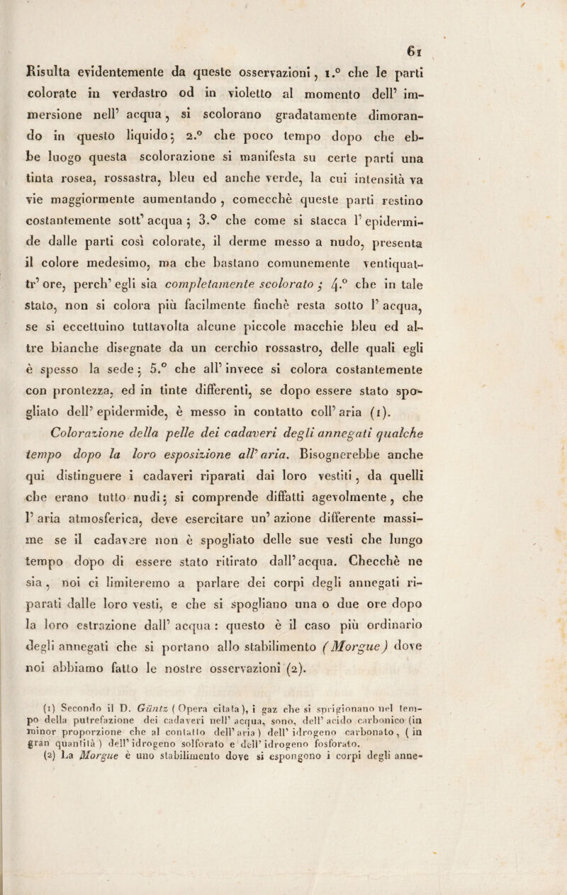 Risulta evidentemente da queste osservazioni, i.° che le parti colorate in verdastro od in violetto al momento dell’ im¬ mersione nell’ acqua, si scolorano gradatamente dimoran¬ do in questo liquido} 2.0 che poco tempo dopo che eb¬ be luogo questa scolorazione si manifesta su certe parti una tinta rosea, rossastra, bleu ed anche verde, la cui intensità va vie maggiormente aumentando , comecché queste parti restino costantemente sott’ acqua } 3.° che come si stacca V epidermi¬ de dalle parti così colorate, il derme messo a nudo, presenta il colore medesimo, ma che bastano comunemente ventiquat- tr’ore, perch’egli sia completamente scolorato * zj-° che in tale stato, non si colora più facilmente finché resta sotto V acqua, se si eccettuino tuttavolta alcune piccole macchie bleu ed al¬ tre bianche disegnate da un cerchio rossastro, delle quali egli è spesso la sede ; 5.° che all’ invece si colora costantemente con prontezza, ed in tinte differenti, se dopo essere stato spa¬ gliato dell’epidermide, è messo in contatto coll’aria (i). Colorazione della pelle dei cadaveri degli annegati qualche tempo dopo la loro esposizione all’aria. Bisognerebbe anche qui distinguere i cadaveri riparati dai loro vestiti , da quelli che erano tutto nudi} si comprende diffatti agevolmente, che 1’ aria atmosferica, deve esercitare un’ azione differente massi¬ me se il cadavere non è spogliato delle sue vesti che lungo tempo dopo di essere stato ritirato dall’acqua. Checché ne sia , noi ci limiteremo a parlare dei corpi degli annegati ri¬ parati dalle loro vesti, e che si spogliano una o due ore dopo la loro estrazione dall’ acqua : questo è il caso più ordinario degli annegati che si portano allo stabilimento (Morgue) dove noi abbiamo fatto le nostre osservazioni (2). (1) Secondo il D. Giintz ( Opera citata), i gaz chesi sprigionano nel tem¬ po della putrefazione dei cadaveri nell’ acqua, sono, dell’ acido carbonico (in minor proporzione die al contatto dell’aria) dell’idrogeno carbonato, (in gran quantità) dell’idrogeno solforato e dell’idrogeno fosforalo. (2) La Morgue è uno stabilimento dove si espongono i corpi degli anne«