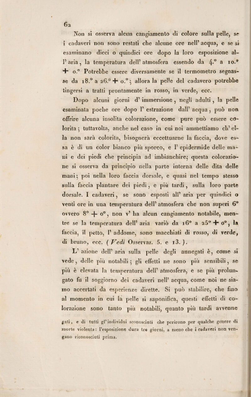 6a Non si osserva alcun cangiamento di colore sulla pelle, se i cadaveri non sono restati che alcune ore nell’ acqua, e se si esaminano dieci o quindici ore dopo la loro esposizione al- l’aria, la temperatura dell’atmosfera essendo da 4-° a I0** *+* o.° Potrebbe essere diversamente se il termometro segnas¬ se da 18.0 a 26.0 + o.°} allora la pelle del cadavere potrebbe tingersi a tratti prontamente in rosso, in verde, ecc. Dopo alcuni giorni d’ immersione , negli adulti , la pelle esaminata poche ore dopo 1’ estrazione dall’ acqua , può non offrire alcuna insolita colorazione, come pure può essere co¬ lorita } tuttavolta, anche nel caso in cui noi ammettiamo eh’ el¬ la non sarà colorita, bisognerà eccettuarne la faccia, dove es-^ sa è di un color bianco più sporco, e 1’ epidermide delle ma~ ni e dei piedi che principia ad imbianchire^ questa colorazio¬ ne si osserva da principio nella parte interna delle dita delle mani * poi nella loro faccia dorsale, e quasi nel tempo stesso sulla faccia plantare dei piedi, e più tardi, sulla loro parte dorsale. I cadaveri, se sonò esposti all’ aria per quindici o venti ore in una temperatura dell’ atmosfera che non superi 6° ovvero 8° + 0°, non v’ ha alcun cangiamento notabile, men¬ tre se la temperatura dell’aria variò da 160 a 25°4g°, la faccia, il petto, 1’ addome, sono macchiati di rosso, di verde, di bruno, ecc. ( Vedi Osservaz. 5. e t3. ). L’ azione deli’ aria sulla pelle degli annegati è, edme si vede, delle più notabili * gli effetti ne sono più sensibili, se più è elevata la temperatura dell’ atmosfera, e se più prolun¬ gato fu il soggiorno dei cadaveri nell’ acqua, come nói ne sia¬ mo accertati da esperienze dirette. Si può stabilire, che fino al momento in cui la pelle si saponifica, questi effetti di co¬ lorazione sono tanto più notabili, quanto più tardi avvenne gati, e di tutti gl’individui sconosciuti che perirono per qualche genere di morte violenta : l’esposizione dura tre giorni, a meno che i cadaveri non ven¬ gano riconosciuti prima.