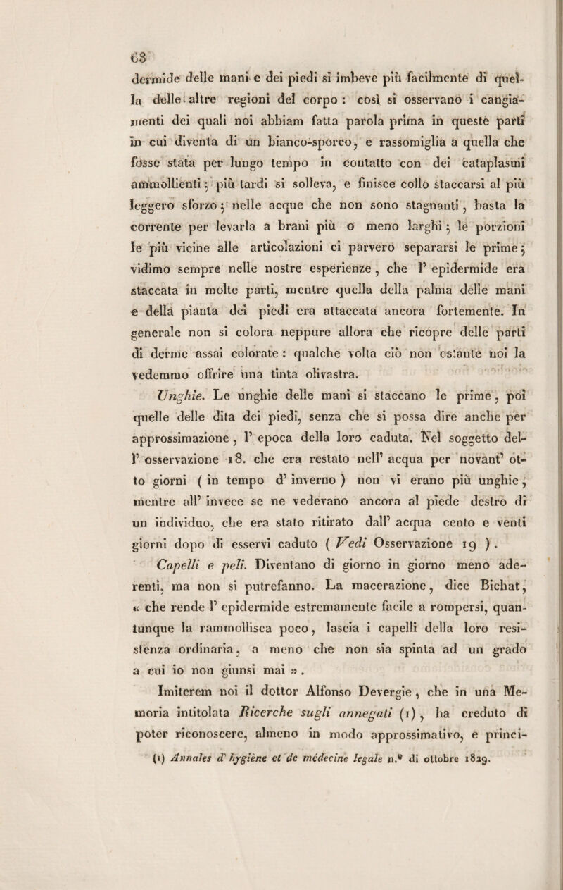 dermide delle mani e dei piedi si imbeve piti facilmente di quel¬ la delle: altre regioni del corpo: così si osservano i cangia¬ menti dei quali noi ahbiam fatta parola prima in queste parti in cui diventa di un bianco-sporco, e rassomiglia a quella che fosse stata per lungo tempo in contatto con dei cataplasmi ammollienti 5 più tardi si solleva, e finisce collo staccarsi al più leggero sforzo $ nelle acque che non sono stagnanti, basta la corrente per levarla a brani più o meno larghi 5 le porzioni le più vicine alle articolazioni ci parvero separarsi le primej vidimo sempre nelle nostre esperienze , che 1’ epidermide era staccata in molte parti, mentre quella della palma delie mani e della pianta dei piedi era attaccata ancora fortemente. In generale non si colora neppure allora che ricopre delle parti di derme assai colorate : qualche volta ciò non ostante noi la vedemmo offrire una tinta olivastra. Unghie. Le unghie delie mani si staccano le prime , poi quelle delle dita dei piedi, senza che si possa dire anche per approssimazione , 1’ epoca della loro caduta. Nel soggetto del- F osservazione 18. che era restato nelP acqua per novanti’ ot¬ to giorni ( in tempo d’ inverno ) non vi erano più unghie, mentre alP invece se ne vedevano ancora al piede destro di un individuo, che era stato ritirato dall’ acqua cento e venti giorni dopo di esservi caduto ( Vedi Osservazione 19 ) . Capelli e peli. Diventano di giorno in giorno meno ade¬ renti, ma non si putrefanno. La macerazione, dice Bichat, « che rende P epidermide estremamente facile a rompersi, quan¬ tunque la rammollisca poco, lascia i capelli della loro resi- stenza ordinaria, a meno che non sia spinta ad mi grado a cui io non giunsi mai » . Imitcrem noi il dottor Alfonso Devergie , che in una Me¬ moria intitolata Jìicerche sugli annegati (1) , ha creduto di poter riconoscere, almeno in modo approssimativo, e princi- (1) Annales (T hygiene et de médecinc legale n.w di ottobre 1829.
