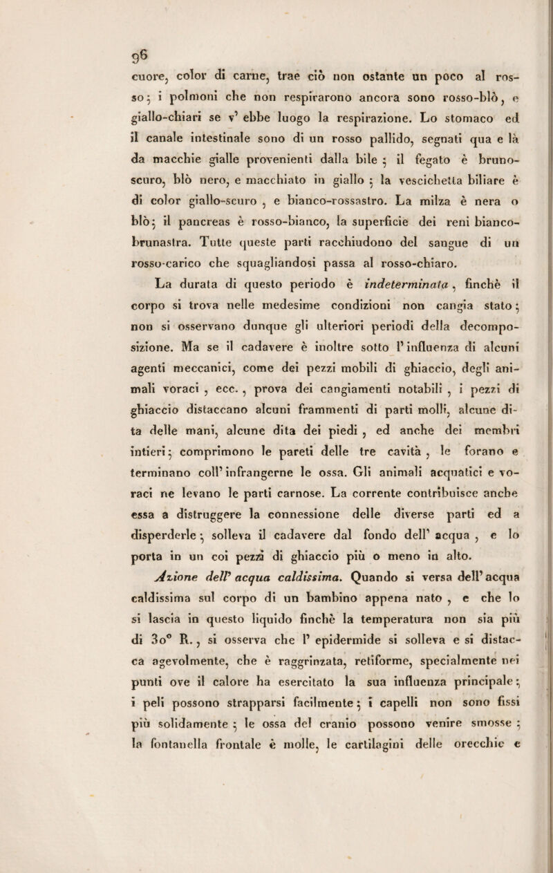 cuore, color di carne, trae ciò non ostante un poco al ros¬ so $ i polmoni che non respirarono ancora sono rosso-blò, e giallo-chiari se v’ ebbe luogo la respirazione. Lo stomaco ed il canale intestinale sono di un rosso pallido, segnati qua e là da macchie gialle provenienti dalla bile • il fegato è bruno- scuro, blò nero, e macchiato in giallo } la vescichetta biliare è di color giallo-scuro , e bianco-rossastro. La milza è nera o blò$ il pancreas è rosso-bianco, la superficie dei reni bianco- brunastra. Tutte queste parti racchiudono dei sangue di un rosso-carico che squagliandosi passa al rosso-chiaro. La durata di questo periodo è indeterminata, finché il corpo si trova nelle medesime condizioni non cangia stato} non si osservano dunque gli ulteriori periodi della decompo¬ sizione. Ma se il cadavere è inoltre sotto l’influenza di alcuni agenti meccanici, come dei pezzi mobili di ghiaccio, degli ani¬ mali voraci , ecc. , prova dei cangiamenti notabili , i pezzi di ghiaccio distaccano alcuni frammenti di parti molli, alcune di¬ ta delle mani, alcune dita dei piedi , ed anche dei membri intieri} comprimono le pareti delle tre cavità, le forano e terminano coll’infrangerne le ossa. Gli animali acquatici e vo¬ raci ne levano le parti carnose. La corrente contribuisce anche essa a distruggere la connessione delle diverse parti ed a disperderle } solleva il cadavere dal fondo dell’ acqua , e Io porta in un coi pezzi di ghiaccio più o meno in alto. Aliane delV acqua caldissima. Quando si versa dell’acqua caldissima sul corpo di un bambino appena nato , e che lo si lascia in questo liquido finché la temperatura non sia più di 3o° R., si osserva che 1’ epidermide si solleva e si distac¬ ca agevolmente, che è raggrinzata, retiforme, specialmente nei punti ove il calore ha esercitato la sua influenza principale} i peli possono strapparsi facilmente} i capelli non sono fissi più solidamente } le ossa del cranio possono venire smosse } la fontanella frontale è molle, le cartilagini delle orecchie e