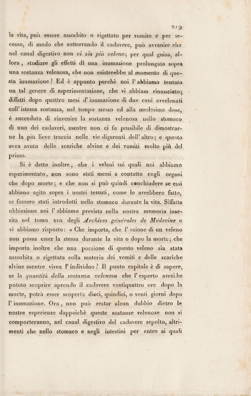 la vìta? può essere assorbito o rigettato per vomito e per se¬ cesso, di modo che sotterrando il cadavere, può avvenire che nel canal digestivo non vi sia piu veleno• per qual guisa, al¬ lora , studiare gli effetti di una inumazione prolungata sopra una sostanza velenosa, che non esisterebbe al momento di que¬ sta inumazione ? Ed è appunto perchè noi P abbiamo tentato un tal genere di esperimentazione, che vi abbiam rinunciato 3 diffatti dopo quattro mesi d’ inumazione di due cani avvelenati coll’ istessa sostanza, nel tempo stesso ed alla medesima dose, è succeduto di rinvenire la sostanza velenosa nello stomaco di uno dei cadaveri, mentre non ci fu possibile di dimostrar¬ ne la più lieve traccia nelle vie digerenti dell’ altro 3 e questo avea avuto delle scariche alvine e dei vomiti molto più del primo. Si è detto inoltre, che 1 veleni sui quali noi abbiamo esperimentato, non sono stati messi a contatto cogli organi che dopo morte 3 e che non si può quindi c@nchiudere se essi abbiano agito sopra i nostri tessuti, come lo avrebbero fatto, se fossero stati introdotti nello stomaco durante la vita. Siffatta obbiezione noi 1’ abbiamo prevista nella nostra memoria inse¬ rita nel tomo xyn degli Archives generates de Médecine e vi abbiamo risposto : « Che importa, che P azione di un veleno non possa esser la stessa durante la vita o dopo la morte 3 che importa inoltre che una porzione dì questo veleno sia stata assorbita o rigettata colla materia dei vomiti e delle scariche alvine mentre vivea F individuo ? lì punto capitale è di sapere, se la quantità della sostanza velenosa che P esperto avrebbe potuto scoprire aprendo il cadavere ventiquattro ore dopo la morte, potrà esser scoperta dieci, quindici, o venti giorni dopo P inumazione. Ora , non può restar alcun dubbio dietro le nostre esperienze dappoiché queste sostanze velenose non sì comporteranno, nel canal digestivo del cadavere sepolto, altri¬ menti che nello stomaco e negli intestini per entro ai quali