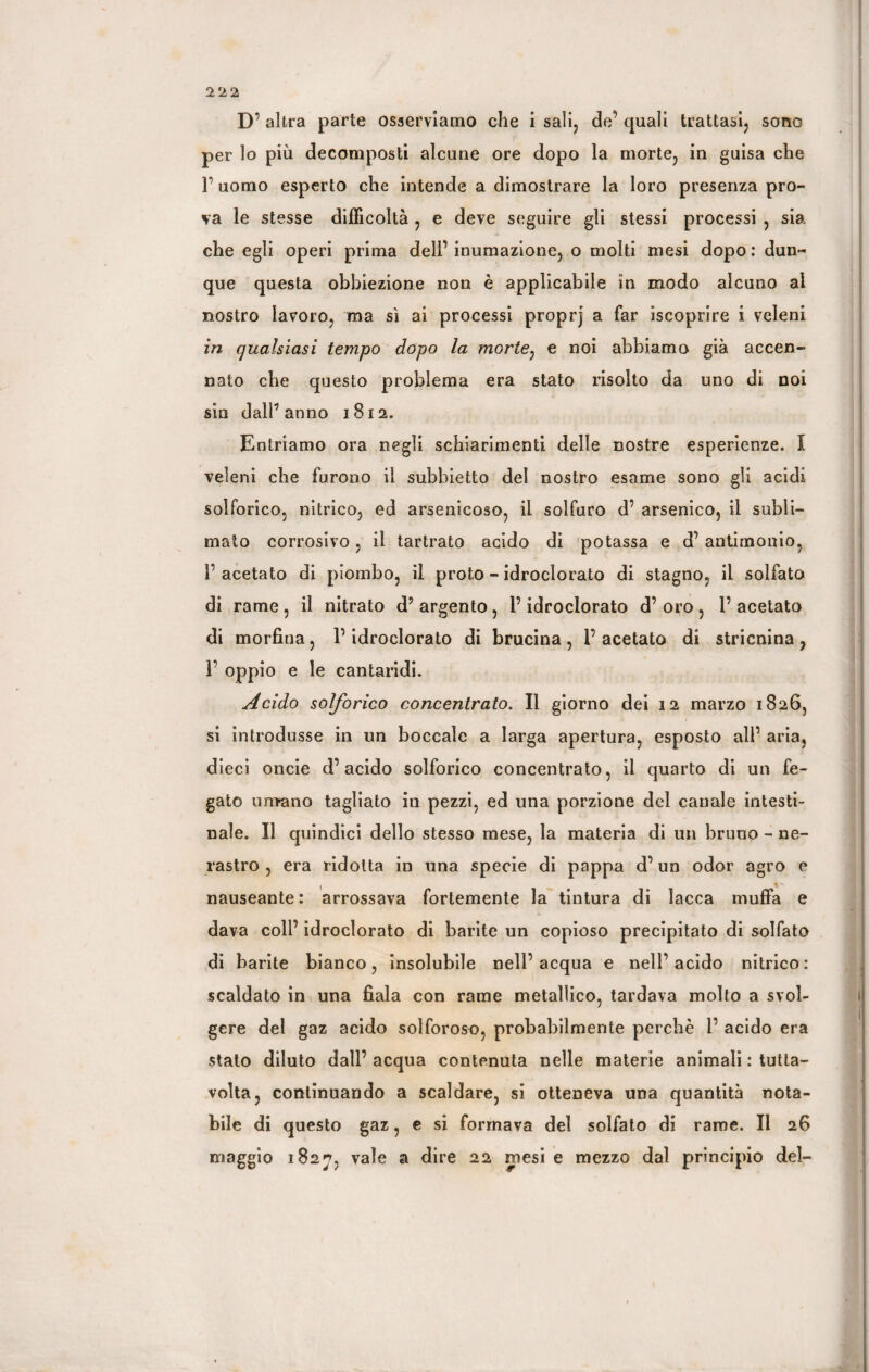 D’ altra parte osserviamo che i sali, de’ quali trattasi, sono per lo più decomposti alcune ore dopo la morte, in guisa che F uomo esperto che intende a dimostrare la loro presenza pro¬ va le stesse difficoltà , e deve seguire gli stessi processi , sia che egli operi prima dell’ inumazione, o molti mesi dopo : dun¬ que questa obbiezione non è applicabile in modo alcuno ai nostro lavoro, ma sì ai processi proprj a far iscoprire i veleni in qualsiasi tempo dopo la morte: e noi abbiamo già accen¬ nato che questo problema era stato risolto da uno di noi sin dall’anno 1812. Entriamo ora negli schiarimenti delle nostre esperienze. I veleni che furono il subbietto del nostro esame sono gli acidi solforico, nitrico, ed arsenicoso, il solfuro d’ arsenico, il subli¬ mato corrosivo, il tartrato acido di potassa e d’antimonio, 1’ acetato di piombo, il proto - idroclorato di stagno, il solfato di rame , il nitrato d’ argento , P idroclorato d’ oro , P acetato di morfina, P idroclorato di brucina, l’acetato di stricnina, P oppio e le cantaridi. Acido solforico concentrato. Il giorno dei 12 marzo 1826, si introdusse in un boccale a larga apertura, esposto all’ aria, dieci oncie d’acido solforico concentrato, il quarto di un fe¬ gato umano tagliato in pezzi, ed una porzione del canale intesti¬ nale. Il quindici dello stesso mese, la materia di un bruno - ne¬ rastro , era ridotta in una specie di pappa d’un odor agro e , nauseante: arrossava fortemente la tintura di lacca muffa e dava coll’ idroclorato di barite un copioso precipitato di solfato di barite bianco, insolubile nell’acqua e nell’acido nitrico: scaldato in una fiala con rame metallico, tardava molto a svol¬ gere del gaz acido solforoso, probabilmente perchè P acido era stato diluto dall’acqua contenuta nelle materie animali : tutla- volta, continuando a scaldare, si otteneva una quantità nota¬ bile di questo gaz, e si formava del solfato di rame. II 26 maggio 1827, vale a dire 22 mesi e mezzo dal principio del-