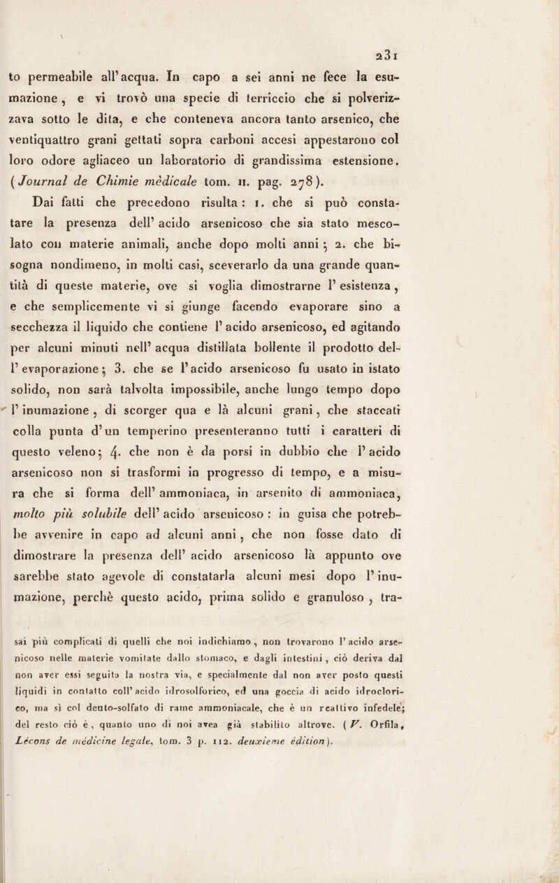 to permeabile all’acqua. In capo a sei anni ne fece la esu¬ mazione , e vi trovò una specie di terriccio che si polveriz¬ zava sotto le dita, e che conteneva ancora tanto arsenico, che ventiquattro grani gettati sopra carboni accesi appestarono col loro odore agliaceo un laboratorio di grandissima estensione. ( Journal de Chimie medicale torn. n. pag. 278 ). Dai fatti che precedono risulta: 1, che si può consta¬ tare la presenza dell’ acido arsenicoso che sia stato mesco¬ lato con materie animali, anche dopo molti anni } 2. che hi^ sogna nondimeno, in molti casi, sceverarlo da una grande quan¬ tità di queste materie, ove sì voglia dimostrarne 1’ esistenza , e che semplicemente vi si giunge facendo evaporare sino a secchezza il liquido che contiene 1’ acido arsenicoso, ed agitando per alcuni minuti nell’ acqua distillata bollente il prodotto del- l’evaporazione} 3. che se l’acido arsenicoso fu usato in islato solido, non sarà talvolta impossibile, anche lungo tempo dopo l’inumazione , di scorger qua e là alcuni grani, che staccati colla punta d’un temperino presenteranno tutti i caratteri di questo veleno^ 4- che non è da porsi in dubbio che l’acido arsenicoso non si trasformi in progresso di tempo, e a misu¬ ra che si forma dell’ ammoniaca, in arsenito di ammoniaca, molto più solubile dell’ acido arsenicoso : in guisa che potreb¬ be avvenire in capo ad alcuni anni , che non fosse dato di dimostrare la presenza dell’ acido arsenicoso là appunto ove sarebbe stato agevole di constatarla alcuni mesi dopo l’inu¬ mazione, perchè questo acido, prima solido e granuloso , tra¬ sai più complicati di quelli che noi indichiamo , non trovarono l1 acido arse¬ nicoso nelle materie vomitate dallo stomaco, e dagli intestini , ciò deriva dal non aver essi seguita la nostra via, e specialmente dal non aver posto questi liquidi in contatto coll’acido idrosolforico, ed una goccia di acido idroclori¬ co, ma sì col deuto-solfato di rame ammoniacale, che è un reattivo infedele; del resto ciò è, quanto uno di noi avea già stabilito altrove. ( V. Orfila, Lécons de medicine legale, torn. 3 p. 112. deuxieme edition ).