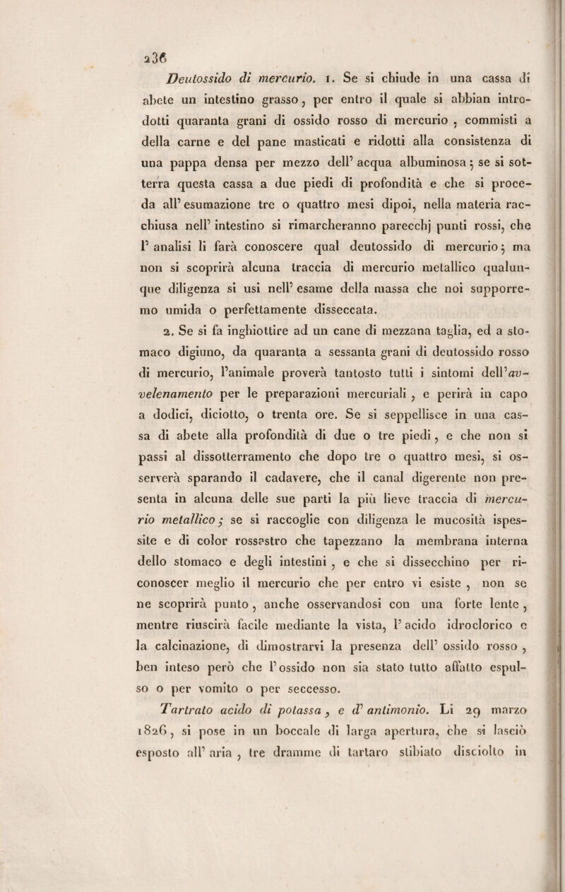 s3f> Deutossido di mercurio, i. Se si chiude in una cassa di abete un intestino grasso , per entro il quale si abbian intro¬ dotti quaranta grani di ossido rosso di mercurio . commisti a della carne e del pane masticati e ridotti alla consistenza di una pappa densa per mezzo dell’ acqua albuminosa} se si sot¬ terra questa cassa a due piedi di profondità e che si proce¬ da all’ esumazione tre o quattro mesi dipoi, nella materia rac¬ chiusa nell’ intestino si rimarcheranno parecchj punti rossi, che 1’ analisi li farà conoscere qual deutossido di mercurio} ma non si scoprirà alcuna traccia di mercurio metallico qualun¬ que diligenza si usi nell’ esame della massa che noi supporre¬ mo umida o perfettamente disseccata. 2. Se si fa inghiottire ad un cane di mezzana taglia, ed a sto¬ maco digiuno, da quaranta a sessanta grani di deutossido rosso di mercurio, l’animale proverà tantosto tutti i sintomi dell’au- velenamento per le preparazioni mercuriali , e perirà in capo a dodici, diciotto, o trenta ore. Se si seppellisce in una cas¬ sa di abete alla profondità di due o tre piedi, e che non si passi al dissotterramento che dopo tre o quattro mesi, si os¬ serverà sparando il cadavere, che il canal digerente non pre¬ senta in alcuna delle sue parti la più lieve traccia di mercu¬ rio metallico $ se si raccoglie con diligenza le mucosità ispes¬ site e di color rossastro che tapezzano la membrana interna dello stomaco e degli intestini , e che si dissecchino per ri¬ conoscer meglio il mercurio che per entro vi esiste , non se ne scoprirà punto , anche osservandosi con una forte lente , mentre riuscirà facile mediante la vista, l’acido idroclorico c la calcinazione, di dimostrarvi la presenza dell’ ossido rosso , ben inteso però che l’ossido non sia stato tutto affatto espul¬ so o per vomito o per seccesso. Tartralo acido di potassa ^ e dP antimonio. Li 29 marzo 1826, si pose in un boccale di larga apertura, che si lasciò esposto all’ aria , tre dramme di tartaro stibiato disciolto in