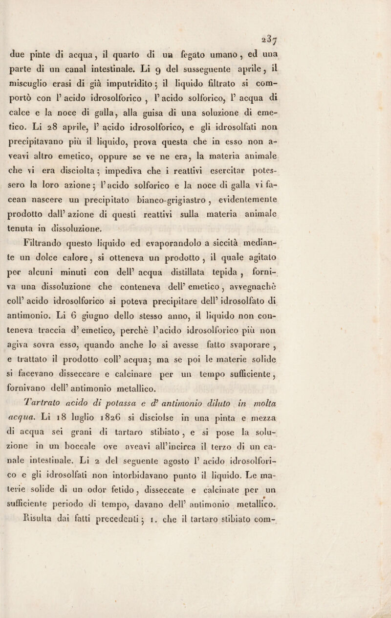 due piate di acqua , il quarto di un fegato umano , ed una parte di un canal intestinale. Li 9 del susseguente aprile , il miscuglio crasi di già imputridito } il liquido filtrato si com¬ portò con 1’ acido idrosolforico , l’acido solforico, 1’ acqua di calce e la noce di galla, alla guisa di una soluzione di eme¬ tico. Li 28 aprile, 1’ acido idrosolforico, e gli idrosolfati non precipitavano più il liquido, prova questa che in esso non a- veavi altro emetico, oppure se ve ne era, la materia animale che vi era disciolta } impediva che i reattivi esercitar potes¬ sero la loro azione^ l’acido solforico e la noce di galla vi fa- cean nascere un precipitato bianco-grigiastro , evidentemente prodotto dall’ azione di questi reattivi sulla materia animale tenuta in dissoluzione. Filtrando questo liquido ed evaporandolo a siccità median¬ te un dolce calore, si otteneva un prodotto , il quale agitato per alcuni minuti con dell’ acqua distillata tepida , forni¬ va una dissoluzione che conteneva dell5 emetico, avvegnaché coll’ acido idrosolforico si poteva precipitare dell’ idrosolfato di antimonio. Li 6 giugno dello stesso anno, il liquido non con¬ teneva traccia d’ emetico, perchè l’acido idrosolforico più non agiva sovra esso, quando anche lo si avesse fatto svaporare , e trattato il prodotto coli’ acqua} ma se poi le materie solide si facevano disseccare e calcinare per un tempo sufficiente, fornivano dell’ antimonio metallico. Tartrato acido di potassa e d’ antimonio diluto in molta acqua. Li 18 luglio 1826 si disciolse in una pinta e mezza di acqua sei grani di tartaro stibiato , e si pose la solu¬ zione in un boccale ove aveavi all’incirca il terzo di un ca¬ nale intestinale. Li 2 del seguente agosto 1’ acido idrosolfori¬ co e gli idrosolfati non intorbidavano punto il liquido. Le ma¬ terie solide di un odor fetido, disseccate e calcinate per un • sufficiente periodo di tempo, davano dell’ antimonio metallico. Risulta dai fatti precedenti} 1. che il tartaro stibiato com-