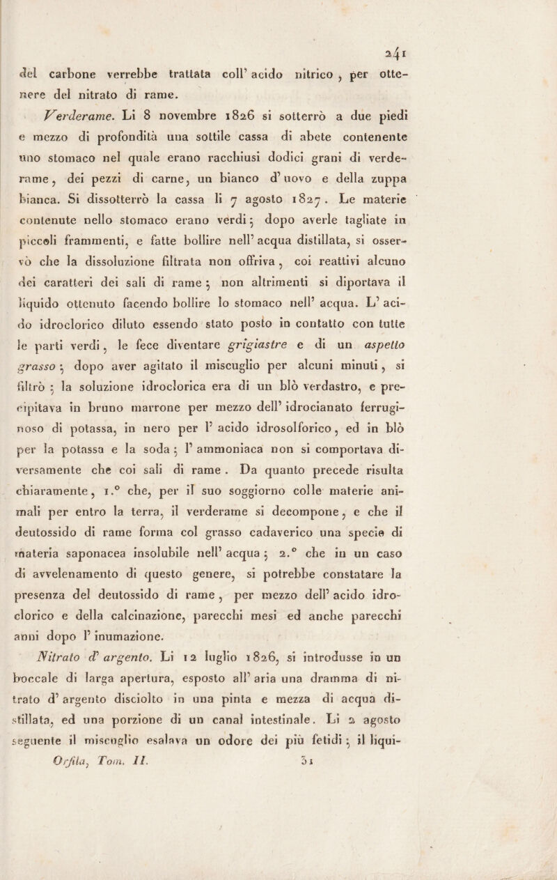 2* 4 I del carbone verrebbe trattata coll' acido nitrico , per otte¬ nere del nitrato di rame. Verderame. Li 8 novembre 1826 si sotterrò a due piedi e mezzo di profondità una sottile cassa di abete contenente uno stomaco nel quale erano racchiusi dodici grani di verde» rame ? dei pezzi di carne, un bianco d’uovo e della zuppa bianca. Si dissotterrò la cassa li 7 agosto 1827. Le materie contenute nello stomaco erano verdi} dopo averle tagliate in piccoli frammenti, e fatte bollire nell acqua distillata, si osser¬ vò che la dissoluzione filtrata non offriva , coi reattivi alcuno dei caratteri dei sali di rame ^ non altrimenti si diportava il liquido ottenuto facendo bollire lo stomaco nell’ acqua. L’ aci¬ do idroclorico diluto essendo stato posto in contatto con tutte le parti verdi, le fece diventare grigiastre e di un aspetto grasso *, dopo aver agitato il miscuglio per alcuni minuti, si filtrò 5 la soluzione idroclorica era di un bìò verdastro, e pre¬ cipitava in bruno marrone per mezzo dell’ idrocianato ferrugi¬ noso di potassa, in nero per P acido idrosolforico, ed in blò per la potassa e la soda $ P ammoniaca non si comportava di¬ versamente che coi sali di rame . Da quanto precede risulta chiaramente, i.° che, per il suo soggiorno colle materie ani¬ mali per entro la terra, il verderame si decompone, e che il deutossido di rame forma col grasso cadaverico una specie di materia saponacea insolubile nell' acqua } 2.0 che in un caso di avvelenamento di questo genere, si potrebbe constatare la presenza del deutossido di rame , per mezzo dell’ acido idro¬ clorico e della calcinazione, parecchi mesi ed anche parecchi anni dopo P inumazione. Nitrato d’ argento. Li 12 luglio 1826, si introdusse in un boccale dì larga apertura, esposto all’ aria una dramma di ni¬ trato d’argento disciolto in una pinta e mezza di acqua di¬ stillata, ed una porzione di un canal intestinale. Lì 2 agosto seguente il miscuglio esalava un odore dei piu fetidi il liqui- Orjìia, Tom. IL 5i