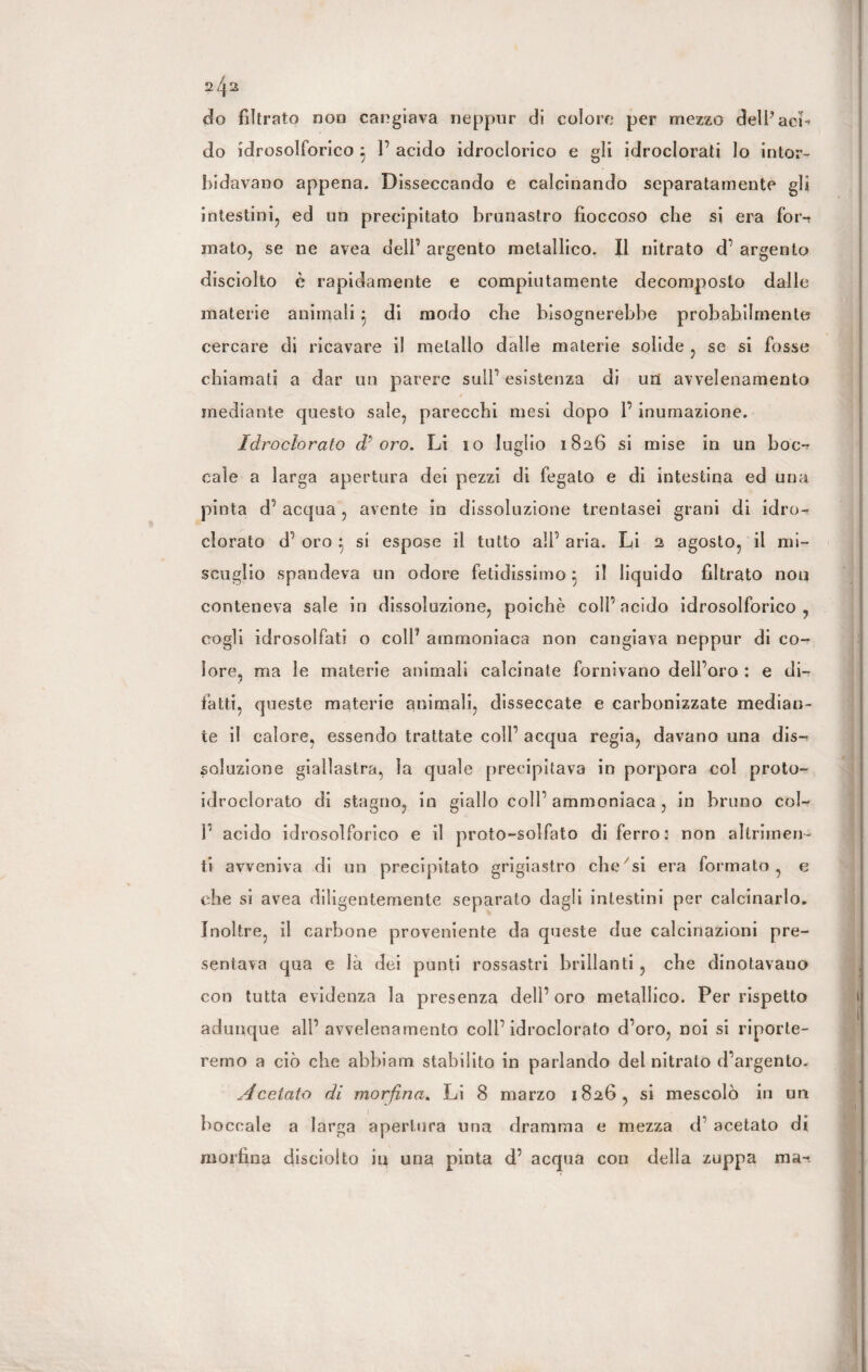 2/|2 do filtrato non cangiava neppur di coloro per mezzo delP aci¬ do idrosolforico j 1’ acido idroclorico e gli idroclorati lo intor¬ bidavano appena. Disseccando e calcinando separatamente gli intestini, ed un precipitato brunastro fioccoso che si era for¬ mato, se ne avea dell’ argento metallico. Il nitrato d’ argento disciolto è rapidamente e compiutamente decomposto dalle materie animali di modo che bisognerebbe probabilmente cercare di ricavare il metallo dalle materie solide , se si fosse chiamati a dar un parere sull’ esistenza di uri avvelenamento mediante questo sale, parecchi mesi dopo 1’ inumazione. Idroclorato d'oro. Li 10 luglio 1826 si mise in un hoc-? cale a larga apertura dei pezzi di fegato e di intestina ed una pinta d’ acqua , avente in dissoluzione trentasei grani di idro¬ clorato d’ oro } si espose il tutto all’ aria. Li 2 agosto, il mi¬ scuglio spandeva un odore fetidissimo 5 il liquido filtrato non conteneva sale in dissoluzione, poiché coll’ acido idrosolforico , cogli idrosolfati o colP ammoniaca non cangiava neppur di co¬ lore, ma le materie animali calcinate fornivano dell’oro : e di¬ fatti, queste materie animali, disseccate e carbonizzate median¬ te il calore, essendo trattate coll’ acqua regia, davano una dis¬ soluzione giallastra, la quale precipitava in porpora col proto- idroclorato di stagno, in giallo coll’ ammoniaca , in bruno col- P acido idrosolforico e il proto-solfato di ferro: non altrimen¬ ti avveniva di un precipitato grigiastro che si era formato, e che si avea diligentemente separato dagli intestini per calcinarlo. Inoltre, il carbone proveniente da queste due calcinazioni pre¬ sentava qua e là dei punti rossastri brillanti, che dinotavano con tutta evidenza la presenza dell’ oro metallico. Per rispetto adunque all’avvelenamento coll’idroclorato d’oro, noi si riporte¬ remo a ciò che abbiam stabilito in parlando del nitrato d’argento. Acetato di morfina. Li 8 marzo 1826, si mescolò in un boccale a larga apertura una dramma e mezza d’ acetato di morfina disciolto in una pinta d’ acqua con della zuppa ma-*.